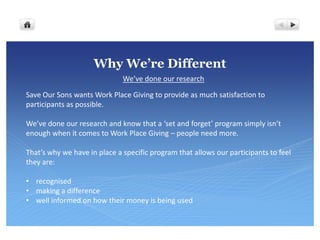 Why We’re Different
                              We’ve done our research

Save Our Sons wants Work Place Giving to provide as much satisfaction to
participants as possible.

We’ve done our research and know that a ‘set and forget’ program simply isn’t
enough when it comes to Work Place Giving – people need more.

That’s why we have in place a specific program that allows our participants to feel
they are:

• recognised
• making a difference
• well informed on how their money is being used
 