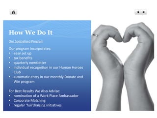 How We Do It
Our Specialised Program

Our program incorporates:
• easy set up
• tax benefits
• quarterly newsletter
• individual recognition in our Human Heroes
  Club
• automatic entry in our monthly Donate and
  Win program

For Best Results We Also Advise:
• nomination of a Work Place Ambassador
• Corporate Matching
• regular ‘fun’draising initiatives
 