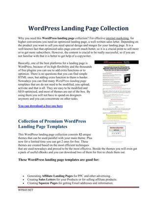 WordPress Landing Page Collection
Why you need this WordPress landing page collection? For effective internet marketing, for
higher conversions you need an optimized landing page, a well-written sales letter. Depending on
the product you want to sell you need special design and images for your landing page. It is a
well-known fact that optimized sales page convert much better, so it is a crucial point to sell more
or to get more subscribers. However, the content is crucial to be really successful, so if you are
not familiar with that it is better to get help of a copywriter.

Basically, one of the best platforms for a landing page is
WordPress, because of its high flexibility and the thousands
of free plugins you can use to add extra functions or to
optimize. There is no questions that you can find simple
HTML ones, but adding extra function to them is harder.
Nowadays you can find many WordPress landing page
templates that are do not need to be modified, you upload,
activate and that is all. They are easy to be modified and
SEO optimized, and most of themes are out of the box. By
using them you will not have to spend on designers
anymore and you can concentrate on other tasks.

You can download a free one here




Collection of Premium WordPress
Landing Page Templates
This WordPress landing page collection consists 12 unique
themes that can be used parallel with your main theme. Plus
now for a limited time you can get 2 ones for free. These
themes are created based on the most efficient techniques
that are used nowadays and proved to be the most effective. Beside the themes you will even get
a pack of useful eBooks and you can download two of them for free to check them out.

These WordPress landing page templates are good for:



      Generating Affiliate Landing Pages for PPC and other advertising..
      Creating Sales Letters for your Products or for selling affiliate products.
      Creating Squeeze Pages for getting Email addresses and information.

WPBAY.NET
 