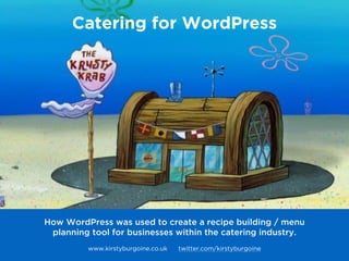 Catering for WordPress
How WordPress was used to create a recipe building / menu
planning tool for businesses within the catering industry.
 
www.kirstyburgoine.co.uk twitter.com/kirstyburgoine
 