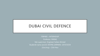 DUBAI CIVIL DEFENCE
ITBP495 – INTERNSHIP
Professor: PARAG
Site supervisor: Engineer Sultan Ahmed
Studendt name and ID: FATIMA JARMAN– 201610334
22nd Aug – 25th Nov
 