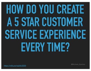 HOW DO YOU CREATE
A 5 STAR CUSTOMER
SERVICE EXPERIENCE
EVERY TIME?
@Michele_Butcher
https://mlb.pw/wpldn2020
 