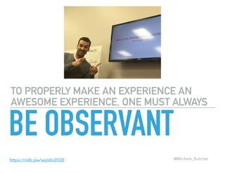 TO PROPERLY MAKE AN EXPERIENCE AN
AWESOME EXPERIENCE, ONE MUST ALWAYS
BE OBSERVANT
@Michele_Butcherhttps://mlb.pw/wpldn2020
 