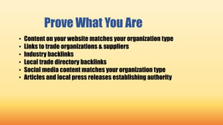 Prove What You Are
• Content on your website matches your organization type
• Links to trade organizations & suppliers
• Industry backlinks
• Local trade directory backlinks
• Social media content matches your organization type
• Articles and local press releases establishing authority
 