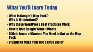 What You’ll Learn Today
• What is Google’s Map Pack?
Why is it Important?
• Why these WordPress Best Practices Work
• How to Give Google What it Wants
• 5 Main Areas of Content You Need to Get on the Map
Pack
• Plugins to Make Your Life a Little Easier
 