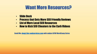 Want More Resources?
• Slide Deck
• Process that Gets More SEO Friendly Reviews
• List of More Local SEO Resources
• How to Kick SEO Cheaters to the Curb Videos
Email Me: doug@dsc-webservices.com with subject DFW WordCamp Extras
 