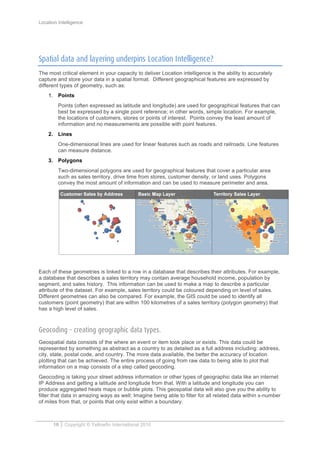Location Intelligence
10 Copyright © Yellowfin International 2010
Spatial data and layering underpins Location Intelligence?
The most critical element in your capacity to deliver Location intelligence is the ability to accurately
capture and store your data in a spatial format. Different geographical features are expressed by
different types of geometry, such as:
1. Points
Points (often expressed as latitude and longitude) are used for geographical features that can
best be expressed by a single point reference; in other words, simple location. For example,
the locations of customers, stores or points of interest. Points convey the least amount of
information and no measurements are possible with point features.
2. Lines
One-dimensional lines are used for linear features such as roads and railroads. Line features
can measure distance.
3. Polygons
Two-dimensional polygons are used for geographical features that cover a particular area
such as sales territory, drive time from stores, customer density, or land uses. Polygons
convey the most amount of information and can be used to measure perimeter and area.
Each of these geometries is linked to a row in a database that describes their attributes. For example,
a database that describes a sales territory may contain average household income, population by
segment, and sales history. This information can be used to make a map to describe a particular
attribute of the dataset. For example, sales territory could be coloured depending on level of sales.
Different geometries can also be compared. For example, the GIS could be used to identify all
customers (point geometry) that are within 100 kilometres of a sales territory (polygon geometry) that
has a high level of sales.
Geocoding – creating geographic data types.
Geospatial data consists of the where an event or item took place or exists. This data could be
represented by something as abstract as a country to as detailed as a full address including: address,
city, state, postal code, and country. The more data available, the better the accuracy of location
plotting that can be achieved. The entire process of going from raw data to being able to plot that
information on a map consists of a step called geocoding.
Geocoding is taking your street address information or other types of geographic data like an internet
IP Address and getting a latitude and longitude from that. With a latitude and longitude you can
produce aggregated heats maps or bubble plots. This geospatial data will also give you the ability to
filter that data in amazing ways as well; Imagine being able to filter for all related data within x-number
of miles from that, or points that only exist within a boundary.
 