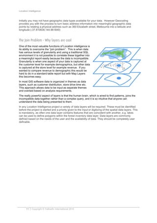Location Intelligence
11 Copyright © Yellowfin International 2010
Initially you may not have geographic data types available for your data. However Geocoding
provides you with the process to turn basic address information into meaningful geographic data
points by relating a physical address such as 360 Elizabeth street, Melbourne into a latitude and
longitude (-37.810838,144.961849)
The Join Problem - Why layers are cool
One of the most valuable functions of Location intelligence is
its ability to overcome the “join problem”. This is when data
has various levels of granularity and using a traditional SQL
environment it is not possible to correlate these together into
a meaningful report easily because the data is incompatible.
Granularity is when one aspect of your data is captured at
the customer level for example demographics, but other data
is captured at the store level for example revenue. If you
wanted to compare revenue to demographic this would be
hard to do in a standard table report but with Map Layers
this becomes easy.
In most GIS software data is organized in themes as data
layers, such as customer distribution, store drive time etc.
This approach allows data to be input as separate themes
and overlaid based on analysis requirements.
The really powerful aspect of layers is that the human brain, which is wired to find patterns, joins the
incompatible data together rather than a complex query, and it is so intuitive that anyone can
understand the data being presented to them.
In any Location Intelligence project a variety of data layers will be required. These must be identified
before the project is started and a priority given to the input or digitizing of the spatial data layers. This
is mandatory, as often one data layer contains features that are coincident with another, e.g. lakes
can be used to define polygons within the forest inventory data layer. Data layers are commonly
defined based on the needs of the user and the availability of data. They should be completely user
definable.
 