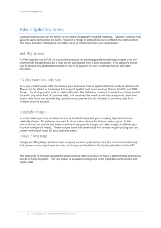 Location Intelligence
12 Copyright © Yellowfin International 2010
Styles of Spatial Data Access
Location Intelligence can be driven by a number of spatially enabled methods. Typically complex GIS
systems were considered the norm, however a range of alternatives have entered the market which
can make Location Intelligence incredibly easy to implement into your organisation.
Web Map Services
A Web Map Service (WMS) is a standard protocol for serving georeferenced map images over the
Internet that are generated by a map server using data from a GIS database. This standard allows
you to access any spatial data stored in your GIS system, or even externally hosted GIS data
providers.
GIS data stored in a data base
Your geo-coded spatial data that relates your business data to spatial attributes such as address etc.
These can be stored in databases that support spatial data types such as Oracle, MySQL and SQL
Server. By storing spatial data in relational tables, the database makes it possible to combine spatial
data with any other kind of business data; this removes the need to maintain a separate, dedicated
spatial data store and enables high performance queries that do not need to combine data from
multiple external sources.
Geographic images
In some cases you may not have access to detailed maps and your mapping requirements are
relatively simple. Fir instance you want to show sales volume be state or sales region. In this
scenario you can quickly and easily implement geographic images, or rasta images, to deliver your
location intelligence needs. These images have the benefit that with almost no geo-coding you can
create meaningful maps for your business users.
Google / Bing Maps
Google and Bing Maps are basic web mapping service applications, free (for non-commercial use),
that powers many map-based services, and maps embedded on third-party websites via the API.
The challenge of multiple geographic and business data sources is to have a platform that seamlessly
ties all of these together. The real power of Location Intelligence is the integration of business and
spatial data.
 