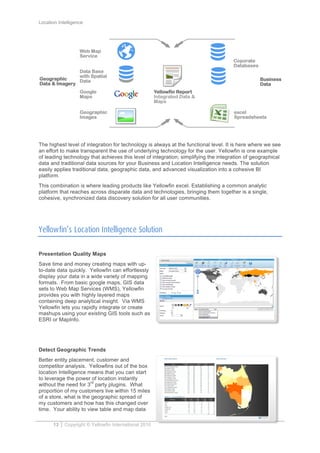 Location Intelligence
13 Copyright © Yellowfin International 2010
The highest level of integration for technology is always at the functional level. It is here where we see
an effort to make transparent the use of underlying technology for the user. Yellowfin is one example
of leading technology that achieves this level of integration; simplifying the integration of geographical
data and traditional data sources for your Business and Location Intelligence needs. The solution
easily applies traditional data, geographic data, and advanced visualization into a cohesive BI
platform.
This combination is where leading products like Yellowfin excel. Establishing a common analytic
platform that reaches across disparate data and technologies, bringing them together is a single,
cohesive, synchronized data discovery solution for all user communities.
Yellowfin’s Location Intelligence Solution
Presentation Quality Maps
Save time and money creating maps with up-
to-date data quickly. Yellowfin can effortlessly
display your data in a wide variety of mapping
formats. From basic google maps, GIS data
sets to Web Map Services (WMS), Yellowfin
provides you with highly layered maps
containing deep analytical insight. Via WMS
Yellowfin lets you rapidly integrate or create
mashups using your existing GIS tools such as
ESRI or MapInfo.
Detect Geographic Trends
Better entity placement, customer and
competitor analysis. Yellowfins out of the box
location Intelligence means that you can start
to leverage the power of location instantly
without the need for 3
rd
party plugins. What
proportion of my customers live within 15 miles
of a store, what is the geographic spread of
my customers and how has this changed over
time. Your ability to view table and map data
 