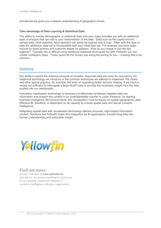 Location Intelligence
14 Copyright © Yellowfin International 2010
simultaneously gives you a deeper understanding of geographic trends.
Take advantage of Data Layering & Statistical Data
The ability to overlay demographic or statistical data onto your maps provides you with an additional
layer of analysis that can add to your interpretation of the data. Data such as Per capita income,
census data, retail statistics, telco statistics can easily be layered onto a map. Often with this type of
data the additional data set is incompatible with your initial data set. For example you have sales
income by sales territory and customer details by address. How do you merge or join the two
together? Typically this is difficult using traditional database techniques but with Yellowfin you can
create multilayers maps. These layers let the human eye doing the joining for you – creating that a ha
moment.
Summary
Our ability to exploit the massive amounts of complex, disparate data will never be resolved by the
traditional technology we introduce or the common techniques we attempt to implement. Pie charts
and other typical graphics, for example, fall short of supporting better decision making. A pie chart is
simply not sufficient to interrogate a large OLAP cube or provide the necessary insight from the data
pushed into our dashboards.
Innovative visualization technology is necessary to effectively synthesize detailed data into
information and present this content in an understandable manner to users. However, for leading
business intelligence (BI) environments, this visualization must be based on spatial (geographic) data.
Effective BI, therefore, is dependent on its capacity to include spatial data and deliver Location
Intelligence.
Integrating spatial data with visualization technology delivers accurate, high-impact information
content. Solutions like Yellowfin foster this integration for BI applications, transforming data into
human understanding and actionable insight.
	
  
Find	
  out	
  more	
  
Contact Yellowfin at www.yellowfin.bi
and ask for our proven roadmap to assist you
to successfully implement Yellowfin’s
Location Intelligence into your organization.
 