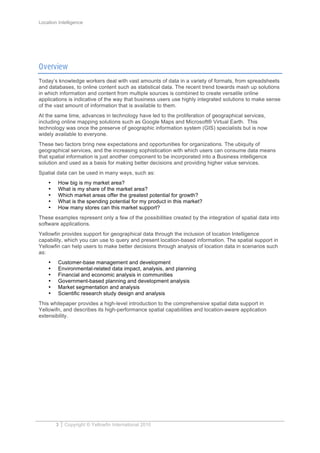Location Intelligence
3 Copyright © Yellowfin International 2010
Overview
Today’s knowledge workers deal with vast amounts of data in a variety of formats, from spreadsheets
and databases, to online content such as statistical data. The recent trend towards mash up solutions
in which information and content from multiple sources is combined to create versatile online
applications is indicative of the way that business users use highly integrated solutions to make sense
of the vast amount of information that is available to them.
At the same time, advances in technology have led to the proliferation of geographical services,
including online mapping solutions such as Google Maps and Microsoft® Virtual Earth. This
technology was once the preserve of geographic information system (GIS) specialists but is now
widely available to everyone.
These two factors bring new expectations and opportunities for organizations. The ubiquity of
geographical services, and the increasing sophistication with which users can consume data means
that spatial information is just another component to be incorporated into a Business intelligence
solution and used as a basis for making better decisions and providing higher value services.
Spatial data can be used in many ways, such as:
• How big is my market area?
• What is my share of the market area?
• Which market areas offer the greatest potential for growth?
• What is the spending potential for my product in this market?
• How many stores can this market support?
These examples represent only a few of the possibilities created by the integration of spatial data into
software applications.
Yellowfin provides support for geographical data through the inclusion of location Intelligence
capability, which you can use to query and present location-based information. The spatial support in
Yellowfin can help users to make better decisions through analysis of location data in scenarios such
as:
• Customer-base management and development
• Environmental-related data impact, analysis, and planning
• Financial and economic analysis in communities
• Government-based planning and development analysis
• Market segmentation and analysis
• Scientific research study design and analysis
This whitepaper provides a high-level introduction to the comprehensive spatial data support in
Yellowifn, and describes its high-performance spatial capabilities and location-aware application
extensibility.
 