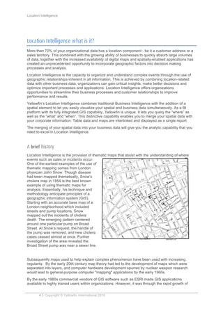Location Intelligence
4 Copyright © Yellowfin International 2010
Location Intelligence what is it?
More than 70% of your organizational data has a location component - be it a customer address or a
sales territory. This combined with the growing ability of businesses to quickly absorb large volumes
of data, together with the increased availability of digital maps and spatially-enabled applications has
created an unprecedented opportunity to incorporate geographic factors into decision making
processes and analysis.
Location Intelligence is the capacity to organize and understand complex events through the use of
geographic relationships inherent in all information. This is achieved by combining location-related
data with other business data, organizations can gain critical insights, make better decisions and
optimize important processes and applications. Location Intelligence offers organizations
opportunities to streamline their business processes and customer relationships to improve
performance and results.
Yellowfin’s Location Intelligence combines traditional Business Intelligence with the addition of a
spatial element to let you easily visualize your spatial and business data simultaneously. As a BI
platform with its fully integrated GIS capability, Yellowfin is unique. It lets you query the “where” as
well as the “what” and “when”. This distinctive capability enables you to merge your spatial data with
your corporate information. Table data and maps are interlinked and displayed as a single report.
The merging of your spatial data into your business data will give you the analytic capability that you
need to excel in Location Intelligence.
A brief history
Location Intelligence is the provision of thematic maps that assist with the understanding of where
events such as sales or incidents occur.
One of the earliest examples of the use of
thematic mapping comes from London
physician John Snow. Though disease
had been mapped thematically, Snow’s
cholera map in 1854 is the best known
example of using thematic maps for
analysis. Essentially, his technique and
methodology anticipate principles of a
geographic information system (GIS).
Starting with an accurate base map of a
London neighborhood which included
streets and pump locations, Snow
mapped out the incidents of cholera
death. The emerging pattern centered
around one particular pump on Broad
Street. At Snow’s request, the handle of
the pump was removed, and new cholera
cases ceased almost at once. Further
investigation of the area revealed the
Broad Street pump was near a sewer line.
Subsequently maps used to help explain complex phenomenon have been used with increasing
regularity. By the early 20th century map theory had led to the development of maps which were
separated into layers, and computer hardware development spurred by nuclear weapon research
would lead to general-purpose computer "mapping" applications by the early 1960s.
By the early 1980s commercial vendors of GIS software such as ESRI made GIS applications
available to highly trained users within organizations. However, it was through the rapid growth of
 