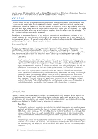 Location Intelligence
5 Copyright © Yellowfin International 2010
internet based GIS applications, such as Google Maps launches in 2005, that truly exposed the power
of location based decision making to a much broader business audience.
Who is it for?
Location affects virtually every business and government entity across almost every functional area.
Customers and constituents, stores and service offices, territories and voting districts, threats and
opportunities, can all be viewed and analyzed spatially. Common BI tools do a good job at analyzing
the basic who, what, when, and how questions that characterize things such as customers. But unlike
the dimensions of who, what, and when (customer, product, time), the where gets little attention. For
this Location Intelligence capability is needed.
The where, its geographic location, of any business transaction is almost always captured. In fact,
multiple locations are often captured. Ship-to, bill-to and customer contacts are all often captured at
companies everywhere. By using this data effectively Location intelligence can be made available to
a wide variety of Industries. Some examples include:
Restaurant/Retail
The core strategic advantage in these industries is “location, location, location.” Location provides
insight into the most critical aspects of the business. Reporting and analyzing on the spatial
dimensions of transaction data, customer and demographic data, inventory data, and more provides
local, national and global retail and restaurant chains with a significant competitive advantage.
Case Study
Ray Kroc, founder of the McDonald’s restaurant chain provided insight into his companies
Location Intelligence program when, following a lecture, Kroc asked a group of MBA students
what business he was in. Thinking this was a joke, one of the students gave the obvious
reply: “The hamburger business, of course,” the student said. Kroc promptly told him that he
was wrong. He declared, “I’m not in the hamburger business. My business is real estate.”
Kroc went on to explain to the skeptical students that, while his company’s business plan
stated the obvious— that his primary day-to-day activity was, in fact, the selling of hamburger
franchises—Kroc’s main interest was the physical location of each franchise. McDonalds
“knew that the real estate and its location was the most significant factor in the success of
each franchise.” Basically, the person who bought the franchise was also buying the land
under the franchise. Today, McDonald’s is the world’s largest single owner of real estate, a
portfolio that includes some of the most valuable traffic intersections in the world.
Communications
Location Intelligence enables communications companies to effectively visualize where revenue fall
off needs to be addressed, where their most profitable customers are located, and where the most
effective cross-sell opportunities are present. Key Performance Indicators can be tracked, viewed by
location, and displayed in detailed maps for analysis and assessment.
Case Study
Traditionally, customers conducting a multi channel marketing campaign are able to analyze
web data with Google Analytics but there is no tool to report on inbound calls. Justin Graham
CEO, had a vision to reshape this market by allowing customer’s call data to be analyzed as
easily as their web data. He sought a solution that would use maps to allow customer’s to
visualize their call data and regional demographic data in conjunction with standard tabular
data.
The challenge was to find a solution that was a combination of GIS and Business Intelligence
platform. Jet found this with Yellowfin. Having implemented Yellowfin, Jet’s customer’s have
the ability to query the “where” as well as the “what” and “when” with the call data they were
collecting.
 