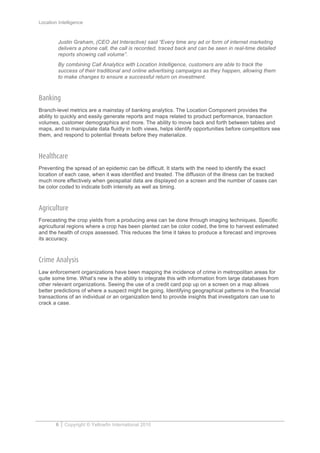 Location Intelligence
6 Copyright © Yellowfin International 2010
Justin Graham, (CEO Jet Interactive) said “Every time any ad or form of internet marketing
delivers a phone call, the call is recorded, traced back and can be seen in real-time detailed
reports showing call volume”.
By combining Call Analytics with Location Intelligence, customers are able to track the
success of their traditional and online advertising campaigns as they happen, allowing them
to make changes to ensure a successful return on investment.
Banking
Branch-level metrics are a mainstay of banking analytics. The Location Component provides the
ability to quickly and easily generate reports and maps related to product performance, transaction
volumes, customer demographics and more. The ability to move back and forth between tables and
maps, and to manipulate data fluidly in both views, helps identify opportunities before competitors see
them, and respond to potential threats before they materialize.
Healthcare
Preventing the spread of an epidemic can be difficult. It starts with the need to identify the exact
location of each case, when it was identified and treated. The diffusion of the illness can be tracked
much more effectively when geospatial data are displayed on a screen and the number of cases can
be color coded to indicate both intensity as well as timing.
Agriculture
Forecasting the crop yields from a producing area can be done through imaging techniques. Specific
agricultural regions where a crop has been planted can be color coded, the time to harvest estimated
and the health of crops assessed. This reduces the time it takes to produce a forecast and improves
its accuracy.
Crime Analysis
Law enforcement organizations have been mapping the incidence of crime in metropolitan areas for
quite some time. What’s new is the ability to integrate this with information from large databases from
other relevant organizations. Seeing the use of a credit card pop up on a screen on a map allows
better predictions of where a suspect might be going. Identifying geographical patterns in the financial
transactions of an individual or an organization tend to provide insights that investigators can use to
crack a case.
 