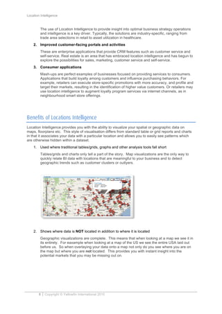 Location Intelligence
8 Copyright © Yellowfin International 2010
The use of Location Intelligence to provide insight into optimal business strategy operations
and intelligence is a key driver. Typically, the solutions are industry-specific, ranging from
trade area selections in retail to asset utilization in healthcare.
2. Improved customer-facing portals and activities
These are enterprise applications that provide CRM features such as customer service and
self-service. Real estate is an area that has embraced location intelligence and has begun to
explore the possibilities for sales, marketing, customer service and self-service.
3. Consumer applications
Mash-ups are perfect examples of businesses focused on providing services to consumers.
Applications that build loyalty among customers and influence purchasing behaviors. For
example, retailers can execute store-specific promotions with more accuracy, and profile and
target their markets, resulting in the identification of higher value customers. Or retailers may
use location intelligence to augment loyalty program services via internet channels, as in
neighbourhood smart store offerings.
Benefits of Locations Intelligence
Location Intelligence provides you with the ability to visualize your spatial or geographic data on
maps, floorplans etc. This style of visualisation differs from standard table or grid reports and charts
in that it associates your data with a particular location and allows you to easily see patterns which
are otherwise hidden within a dataset.
1. Used where traditional tables/grids, graphs and other analysis tools fall short
Tables/grids and charts only tell a part of the story. Map visualizations are the only way to
quickly relate BI data with locations that are meaningful to your business and to detect
geographic trends such as customer clusters or outlyers.
2. Shows where data is NOT located in addition to where it is located
Geographic visualizations are complete. This means that when looking at a map we see it in
its entirety. For eaxample when looking at a map of the US we see the entire USA laid out
before us. So when overlaying your data onto a map not only do you see where you are on
the map but where you are not located. This provides you with instant insight into the
potential markets that you may be missing out on.
 