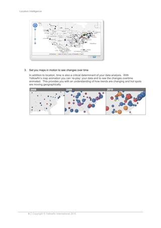 Location Intelligence
9 Copyright © Yellowfin International 2010
3. Set you maps in motion to see changes over time
In addition to location, time is also a critical determinant of your data analysis. With
Yellowfin’s map animation you can ‘re-play’ your data and to see the changes overtime
animated. This provides you with an understanding of how trends are changing and hot spots
are moving geographically.
 