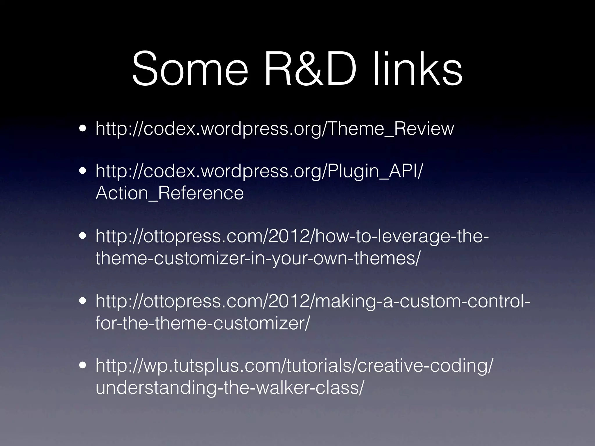 Some R&D links
• http://codex.wordpress.org/Theme_Review

• http://codex.wordpress.org/Plugin_API/
  Action_Reference

• http://ottopress.com/2012/how-to-leverage-the-
  theme-customizer-in-your-own-themes/

• http://ottopress.com/2012/making-a-custom-control-
  for-the-theme-customizer/

• http://wp.tutsplus.com/tutorials/creative-coding/
  understanding-the-walker-class/
 
