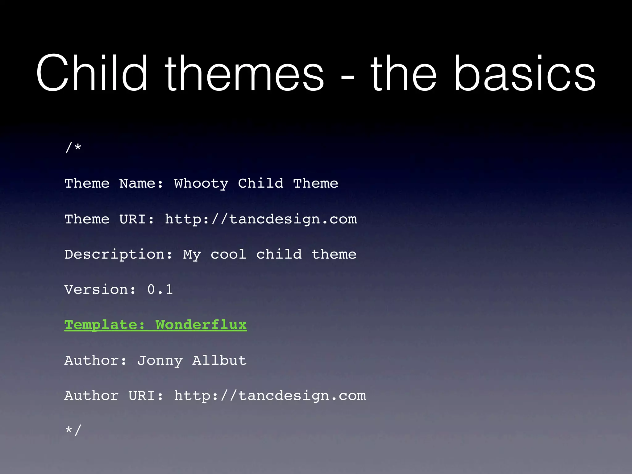 Child themes - the basics
 /*

 Theme Name: Whooty Child Theme

 Theme URI: http://tancdesign.com

 Description: My cool child theme

 Version: 0.1

 Template: Wonderflux

 Author: Jonny Allbut

 Author URI: http://tancdesign.com

 */
 