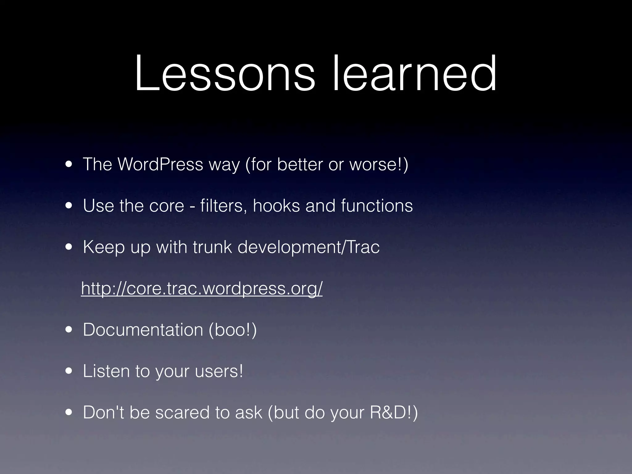 Lessons learned
• The WordPress way (for better or worse!)

• Use the core - ﬁlters, hooks and functions

• Keep up with trunk development/Trac

  http://core.trac.wordpress.org/

• Documentation (boo!)

• Listen to your users!

• Don't be scared to ask (but do your R&D!)
 