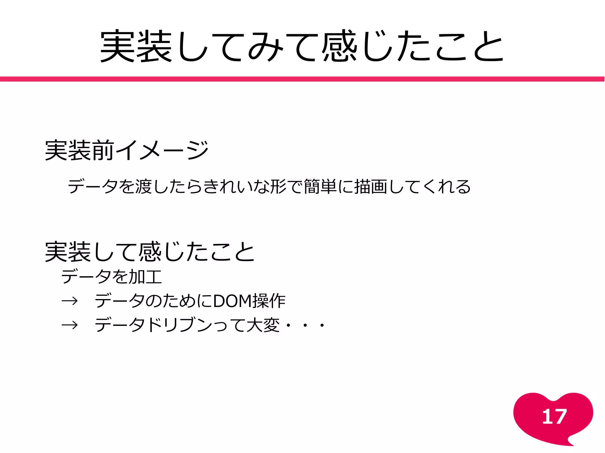 実装してみて感じたこと
実装前イメージ
データを渡したらきれいな形で簡単に描画してくれる
実装して感じたこと
データを加工
→ データのためにDOM操作
→ データドリブンって大変・・・
17
 