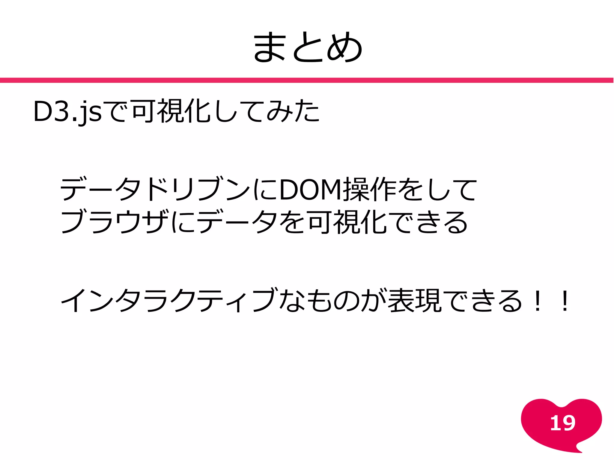 まとめ
D3.jsで可視化してみた
・データドリブンにDOM操作をして
・ブラウザにデータを可視化できる
⇒インタラクティブなものが表現できる！！
19
 