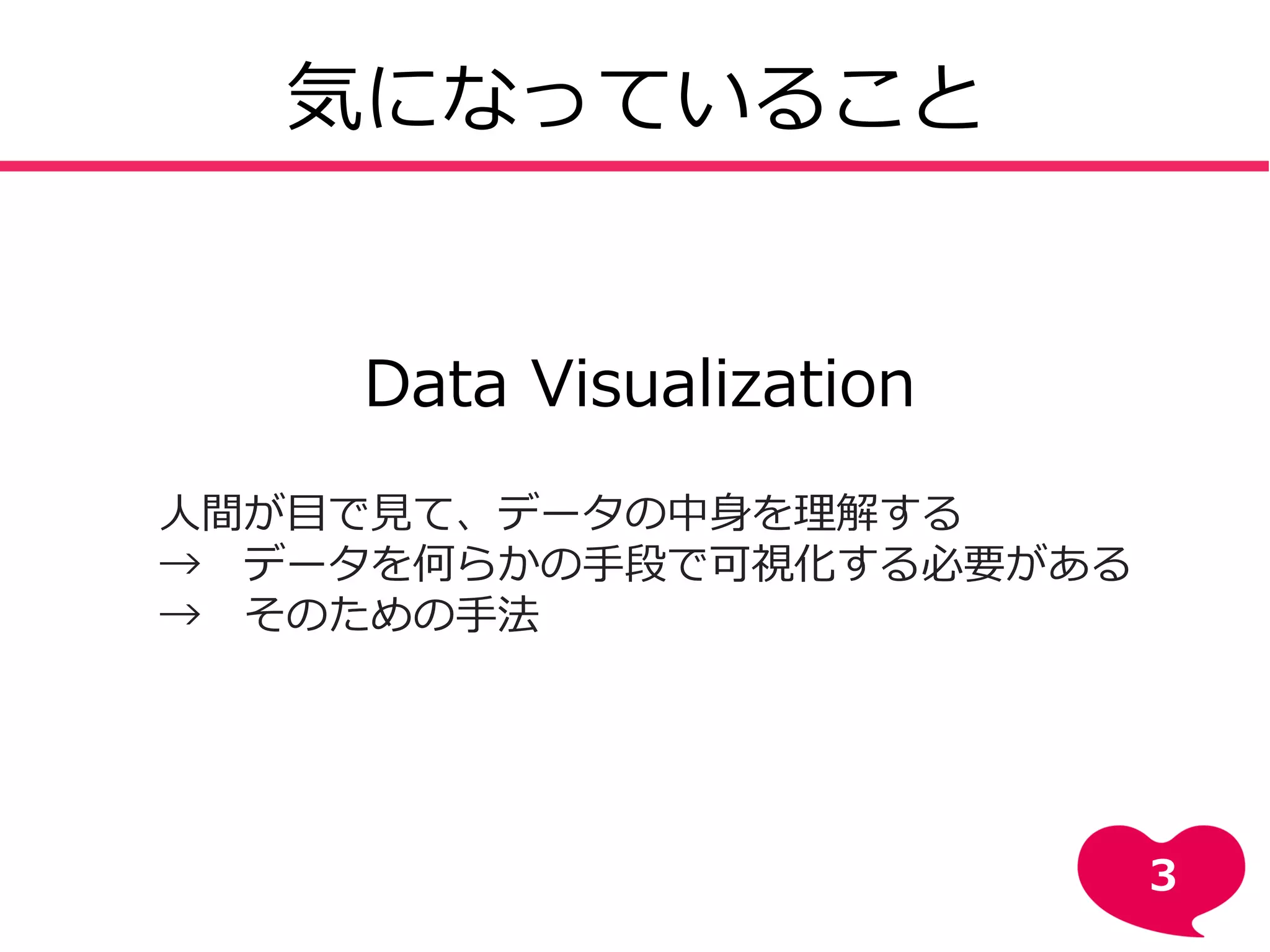 気になっていること
Data Visualization
人間が目で見て、データの中身を理解する
→ データを何らかの手段で可視化する必要がある
→ そのための手法
3
 