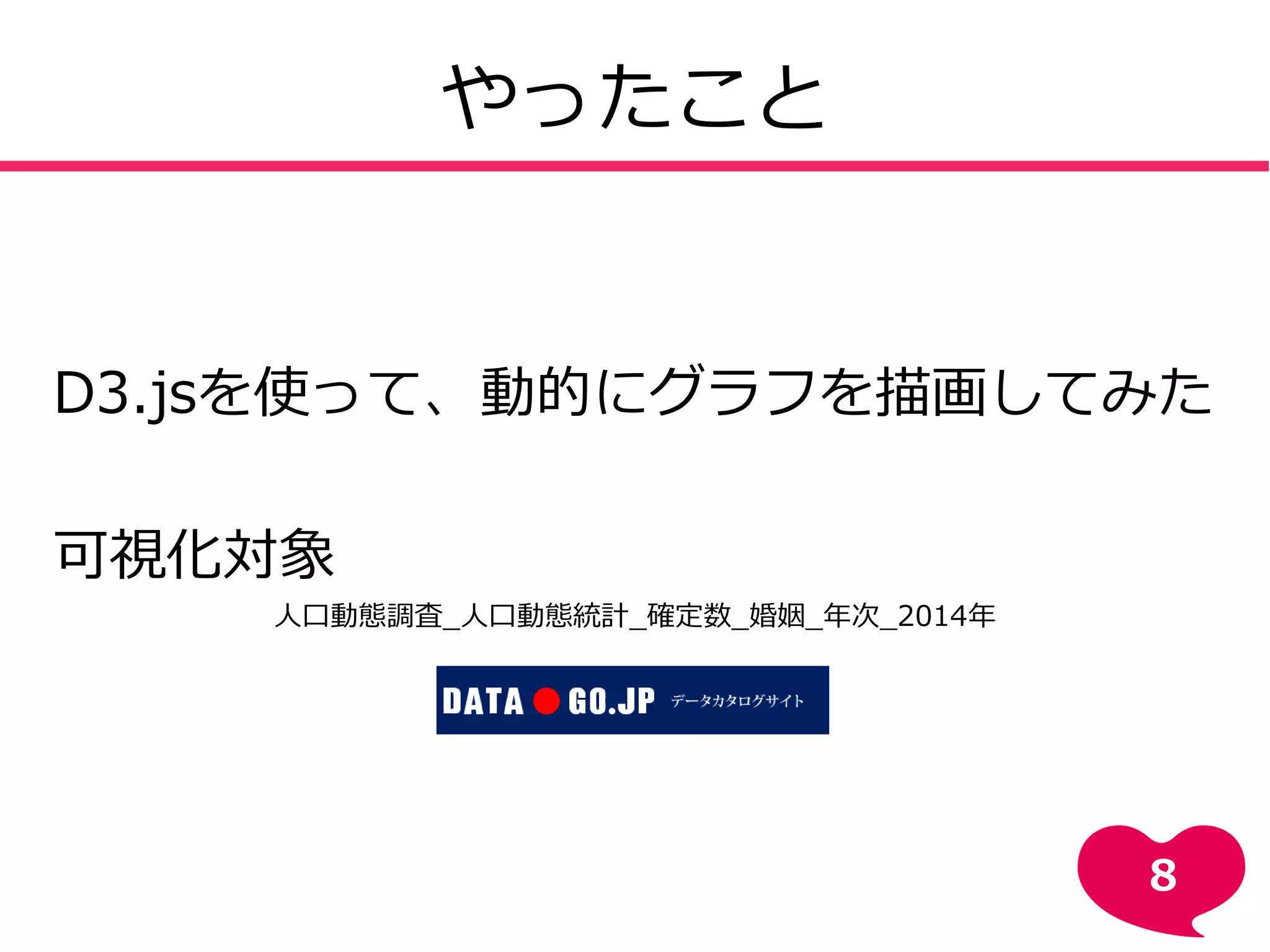 やったこと
D3.jsを使って、動的にグラフを描画してみた
可視化対象
人口動態調査_人口動態統計_確定数_婚姻_年次_2014年
8
 