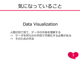 気になっていること
Data Visualization
人間が目で見て、データの中身を理解する
→ データを何らかの手段で可視化する必要がある
→ そのための手法
3
 