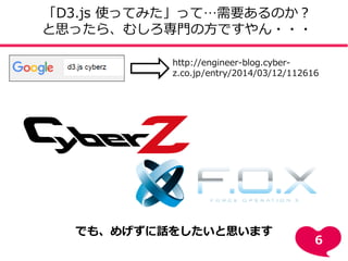 http://engineer-blog.cyber-
z.co.jp/entry/2014/03/12/112616
「D3.js 使ってみた」って…需要あるのか？
と思ったら、むしろ専門の方ですやん・・・
でも、めげずに話をしたいと思います
6
 
