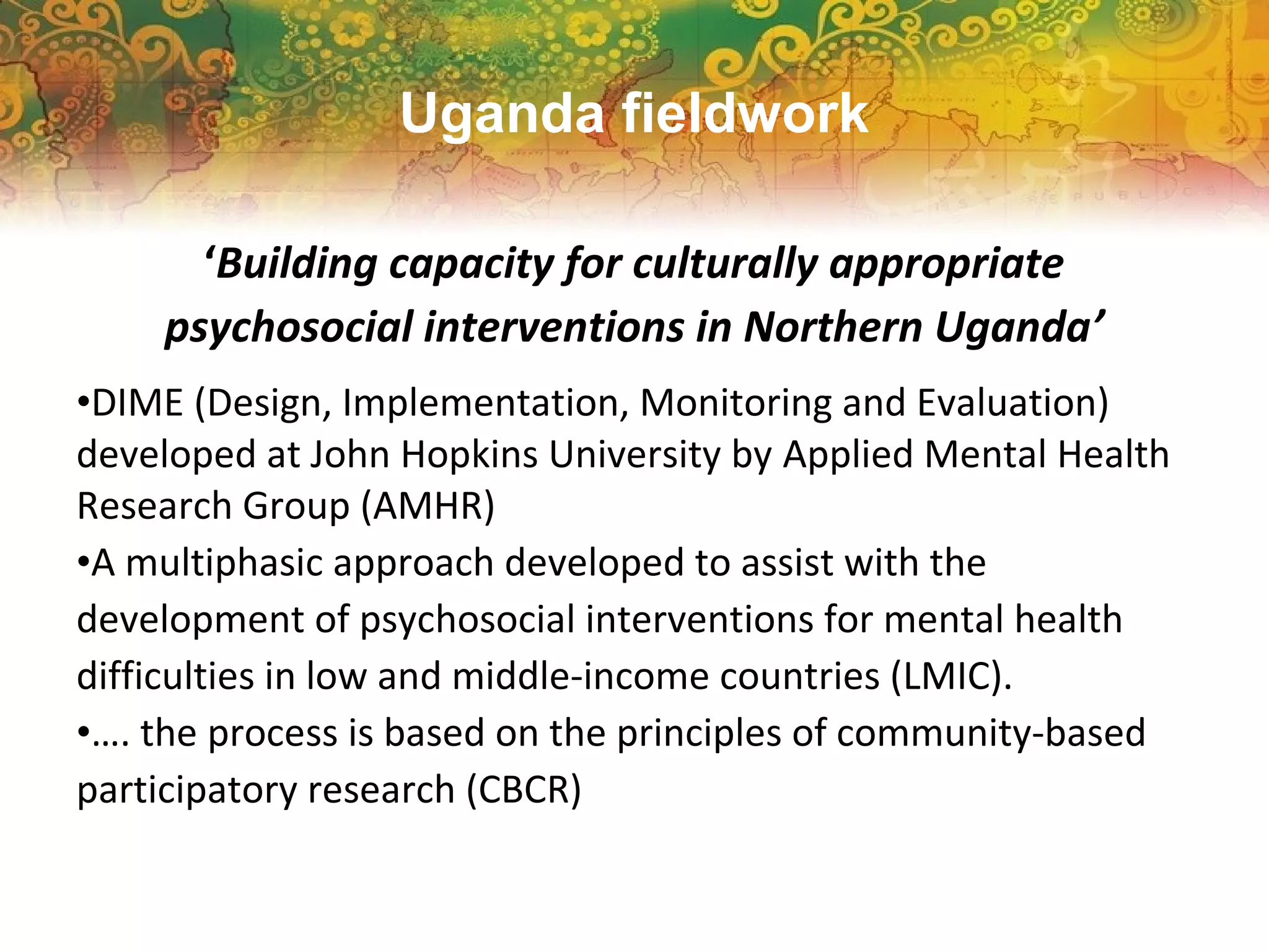‘Building capacity for culturally appropriate
psychosocial interventions in Northern Uganda’
•DIME (Design, Implementation, Monitoring and Evaluation)
developed at John Hopkins University by Applied Mental Health
Research Group (AMHR)
•A multiphasic approach developed to assist with the
development of psychosocial interventions for mental health
difficulties in low and middle-income countries (LMIC).
•…. the process is based on the principles of community-based
participatory research (CBCR)
Uganda fieldwork
 