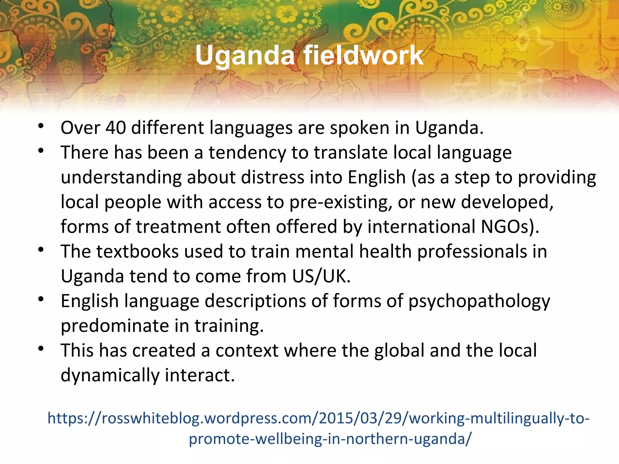 • Over 40 different languages are spoken in Uganda.
• There has been a tendency to translate local language
understanding about distress into English (as a step to providing
local people with access to pre-existing, or new developed,
forms of treatment often offered by international NGOs).
• The textbooks used to train mental health professionals in
Uganda tend to come from US/UK.
• English language descriptions of forms of psychopathology
predominate in training.
• This has created a context where the global and the local
dynamically interact.
https://rosswhiteblog.wordpress.com/2015/03/29/working-multilingually-to-
promote-wellbeing-in-northern-uganda/
Uganda fieldwork
 