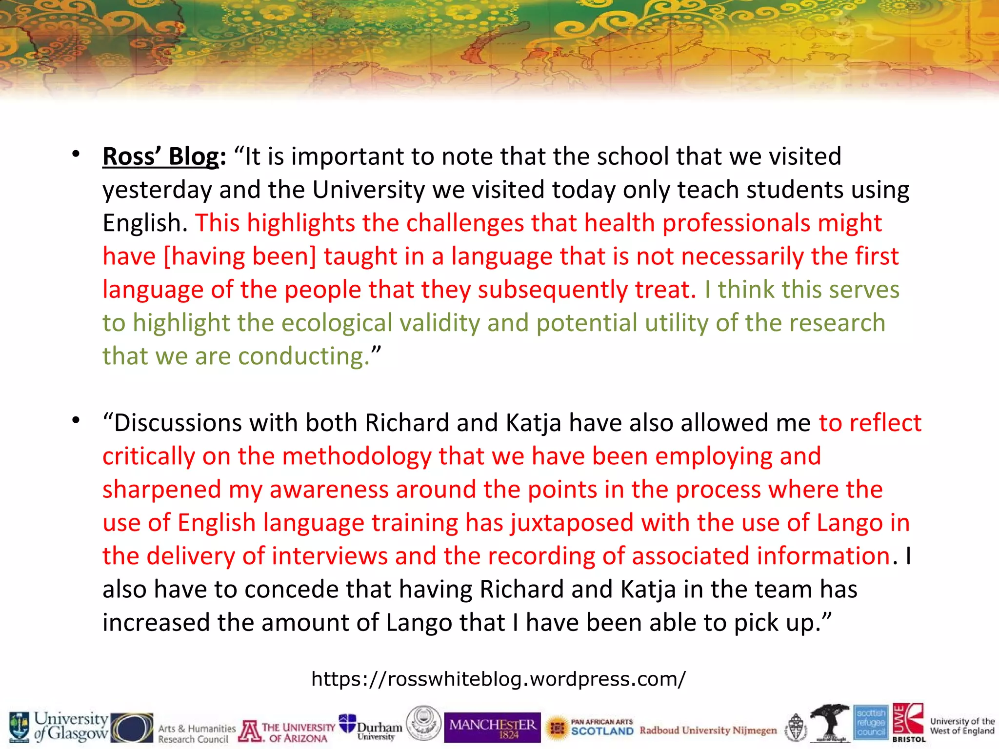 • Ross’ Blog: “It is important to note that the school that we visited
yesterday and the University we visited today only teach students using
English. This highlights the challenges that health professionals might
have [having been] taught in a language that is not necessarily the first
language of the people that they subsequently treat. I think this serves
to highlight the ecological validity and potential utility of the research
that we are conducting.”
• “Discussions with both Richard and Katja have also allowed me to reflect
critically on the methodology that we have been employing and
sharpened my awareness around the points in the process where the
use of English language training has juxtaposed with the use of Lango in
the delivery of interviews and the recording of associated information. I
also have to concede that having Richard and Katja in the team has
increased the amount of Lango that I have been able to pick up.”
https://rosswhiteblog.wordpress.com/
 