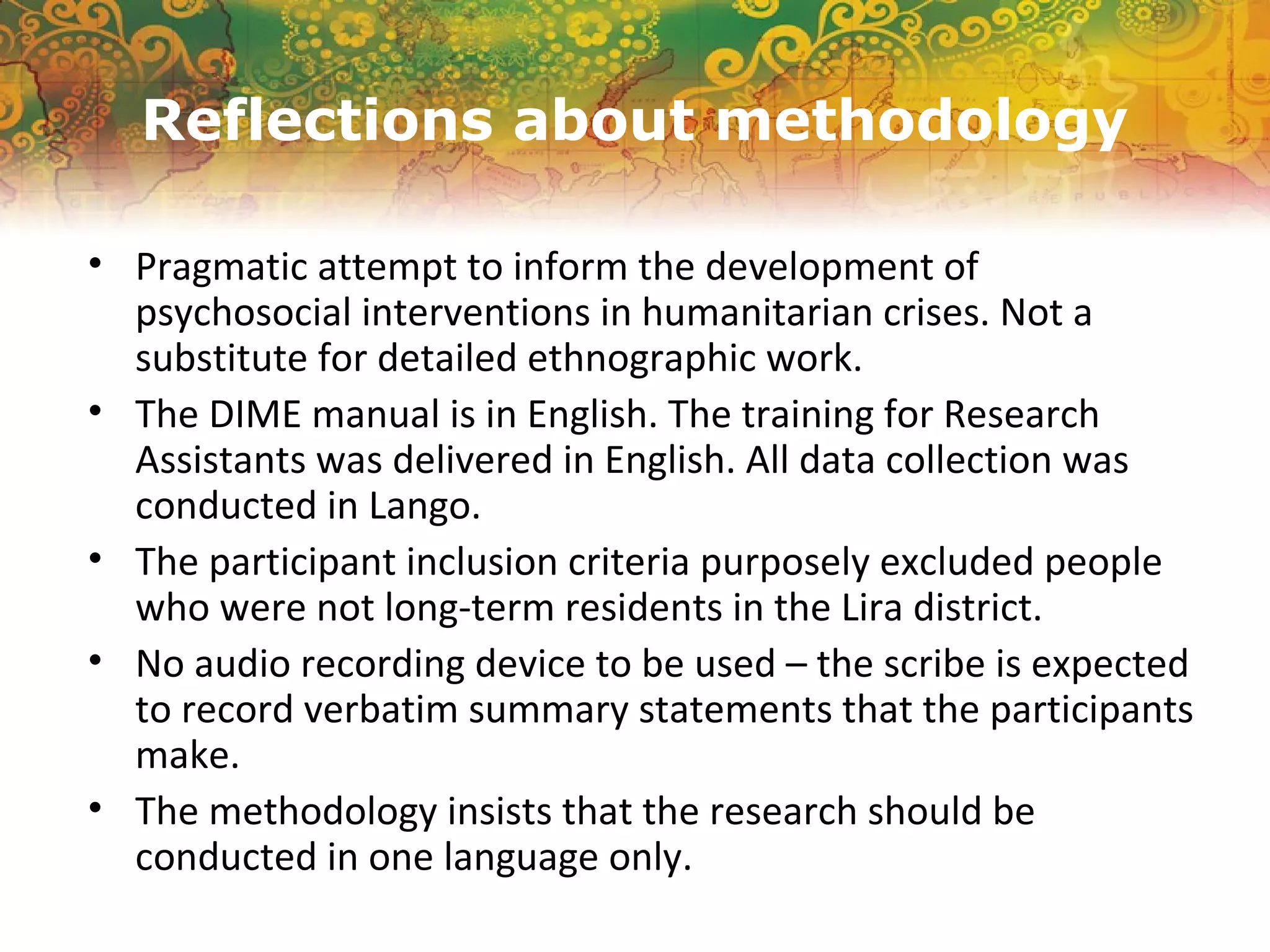 Reflections about methodology
• Pragmatic attempt to inform the development of
psychosocial interventions in humanitarian crises. Not a
substitute for detailed ethnographic work.
• The DIME manual is in English. The training for Research
Assistants was delivered in English. All data collection was
conducted in Lango.
• The participant inclusion criteria purposely excluded people
who were not long-term residents in the Lira district.
• No audio recording device to be used – the scribe is expected
to record verbatim summary statements that the participants
make.
• The methodology insists that the research should be
conducted in one language only.
 