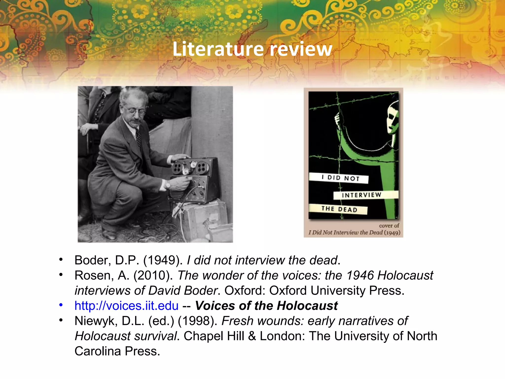 Literature review
• Boder, D.P. (1949). I did not interview the dead.
• Rosen, A. (2010). The wonder of the voices: the 1946 Holocaust
interviews of David Boder. Oxford: Oxford University Press.
• http://voices.iit.edu -- Voices of the Holocaust
• Niewyk, D.L. (ed.) (1998). Fresh wounds: early narratives of
Holocaust survival. Chapel Hill & London: The University of North
Carolina Press.
 