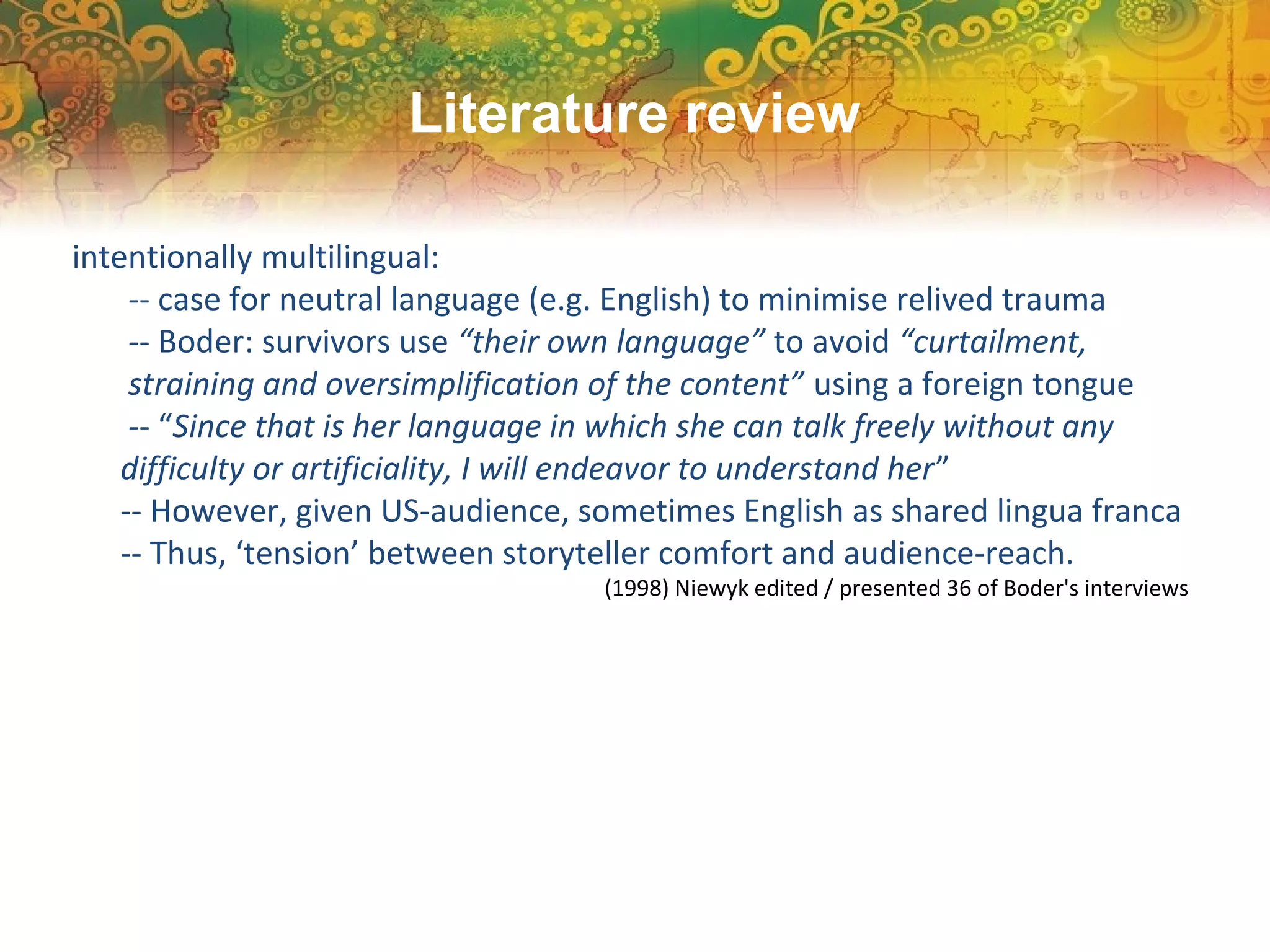 intentionally multilingual:
-- case for neutral language (e.g. English) to minimise relived trauma
-- Boder: survivors use “their own language” to avoid “curtailment,
straining and oversimplification of the content” using a foreign tongue
-- “Since that is her language in which she can talk freely without any
difficulty or artificiality, I will endeavor to understand her”
-- However, given US-audience, sometimes English as shared lingua franca
-- Thus, ‘tension’ between storyteller comfort and audience-reach.
(1998) Niewyk edited / presented 36 of Boder's interviews
Literature review
 