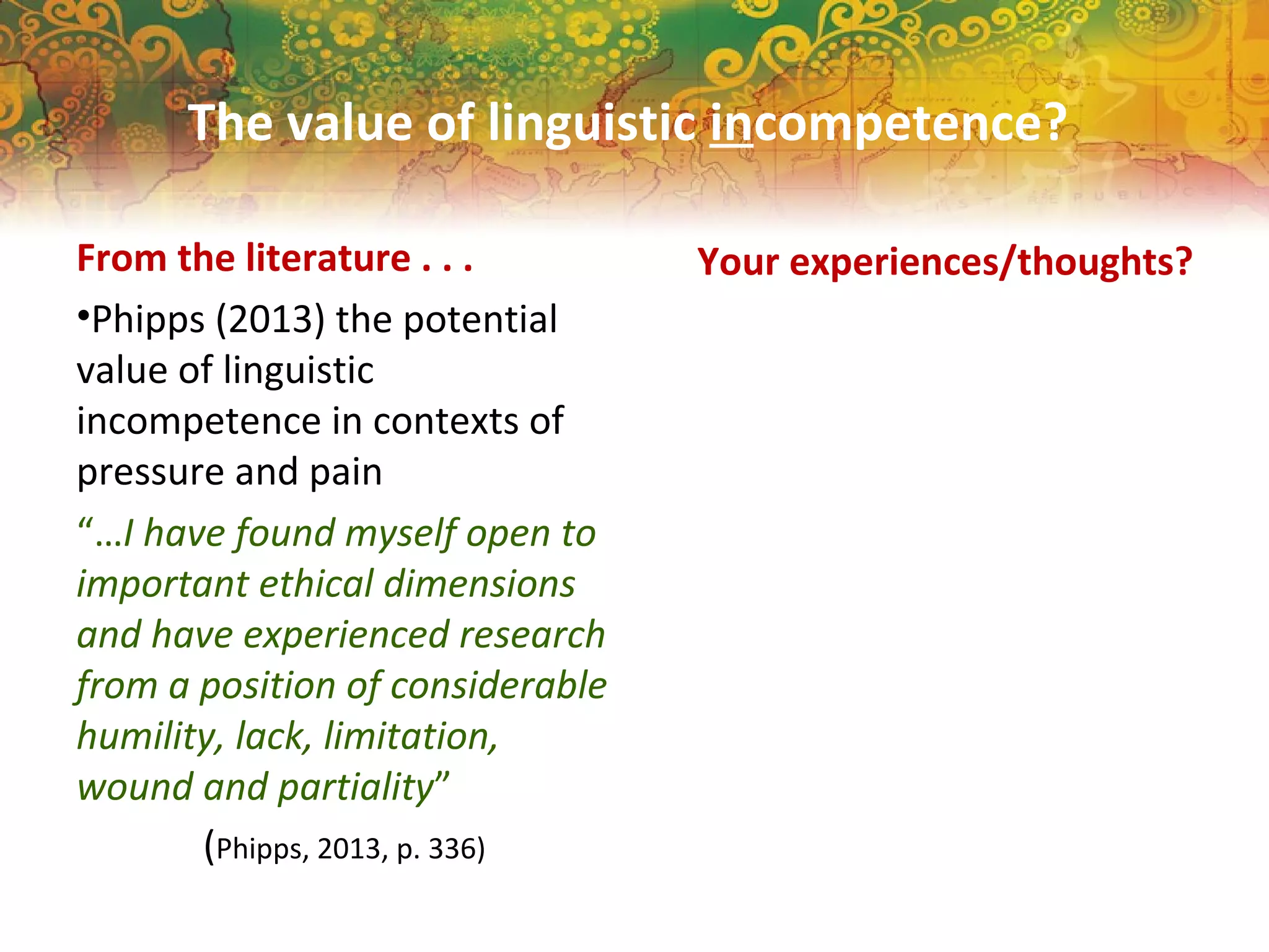 The value of linguistic incompetence?
From the literature . . .
•Phipps (2013) the potential
value of linguistic
incompetence in contexts of
pressure and pain
“…I have found myself open to
important ethical dimensions
and have experienced research
from a position of considerable
humility, lack, limitation,
wound and partiality”
(Phipps, 2013, p. 336)
Your experiences/thoughts?
 
