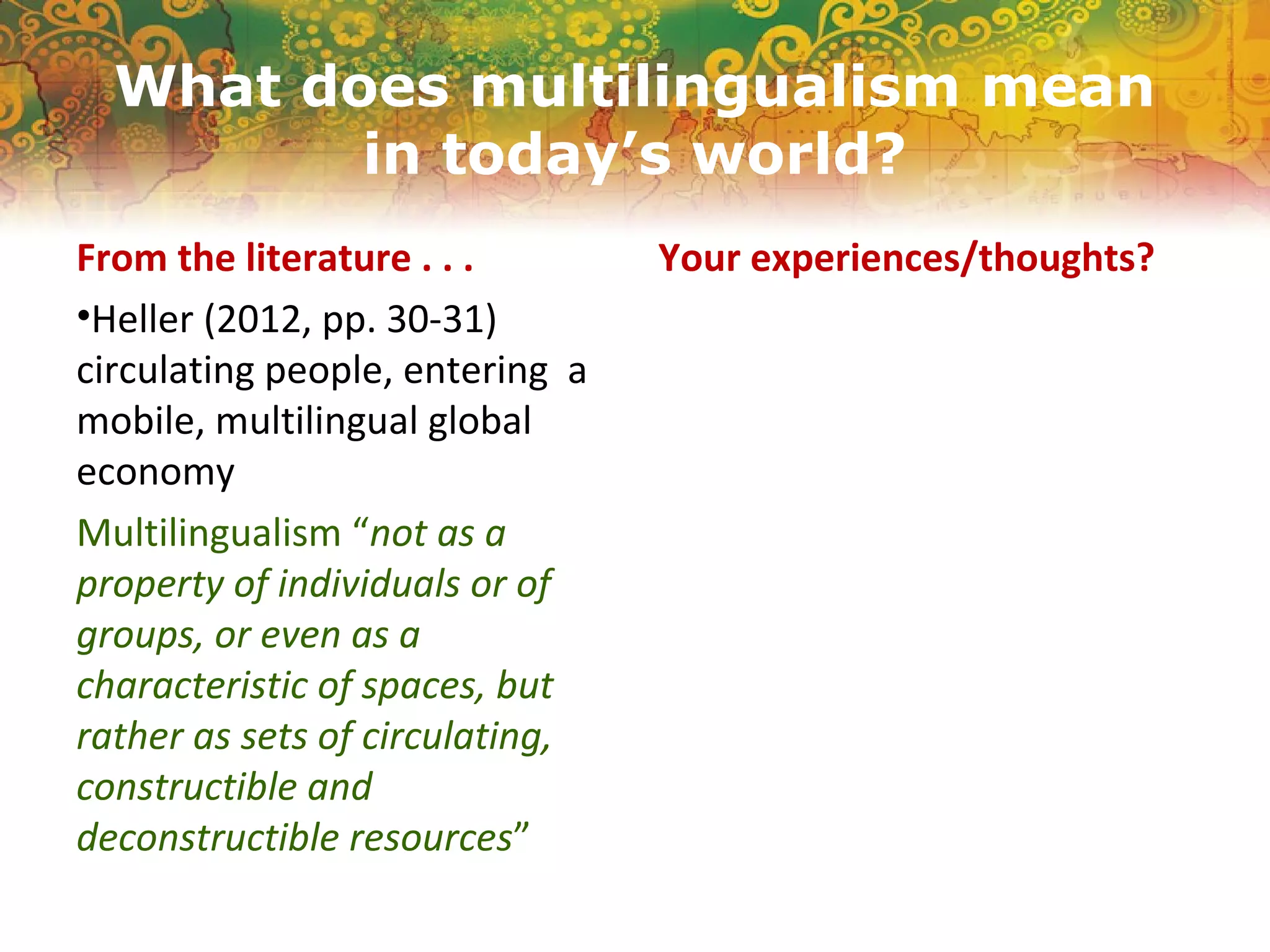 What does multilingualism mean
in today’s world?
From the literature . . .
•Heller (2012, pp. 30-31)
circulating people, entering a
mobile, multilingual global
economy
Multilingualism “not as a
property of individuals or of
groups, or even as a
characteristic of spaces, but
rather as sets of circulating,
constructible and
deconstructible resources”
Your experiences/thoughts?
 