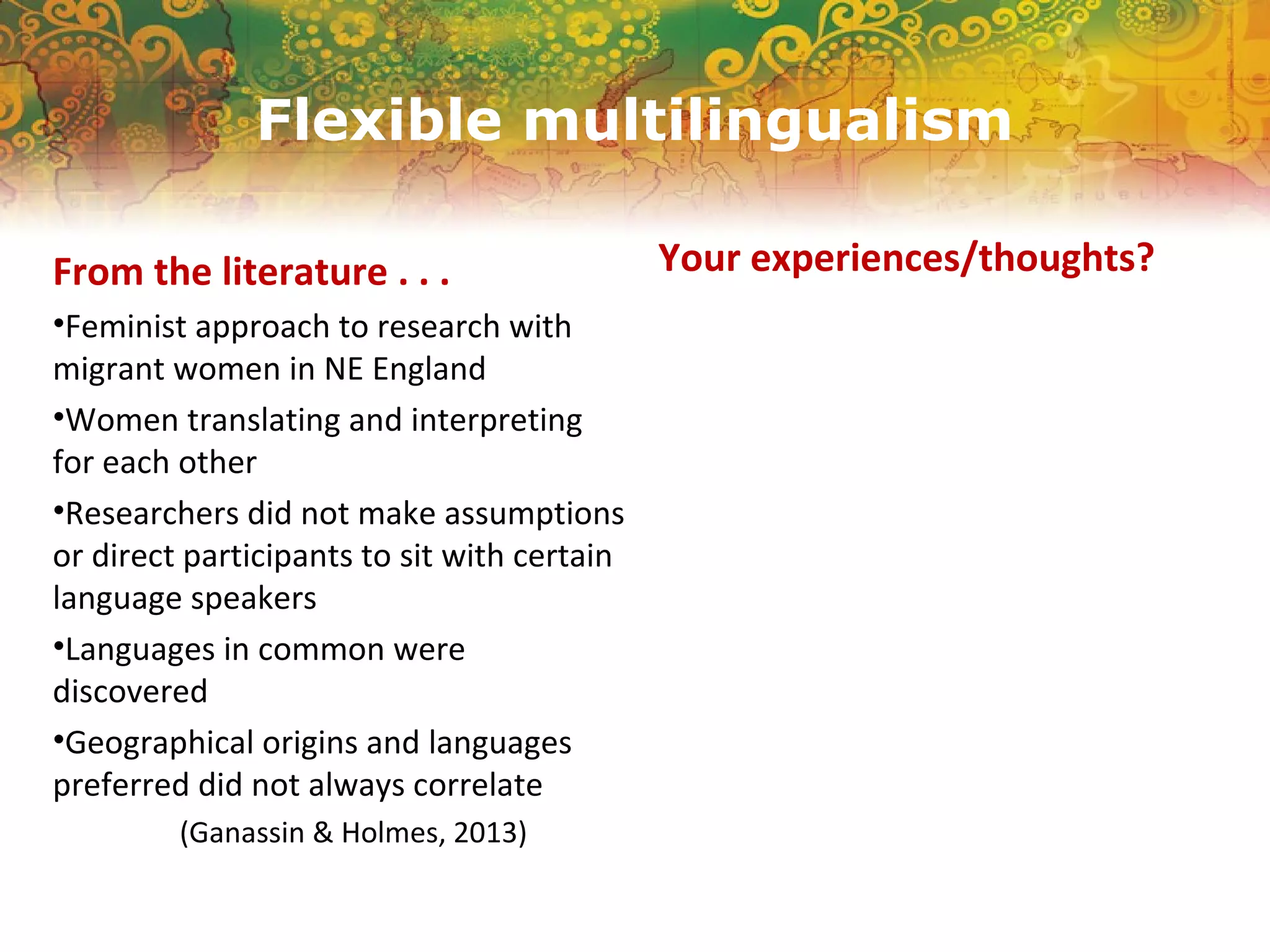 Flexible multilingualism
From the literature . . .
•Feminist approach to research with
migrant women in NE England
•Women translating and interpreting
for each other
•Researchers did not make assumptions
or direct participants to sit with certain
language speakers
•Languages in common were
discovered
•Geographical origins and languages
preferred did not always correlate
(Ganassin & Holmes, 2013)
Your experiences/thoughts?
 