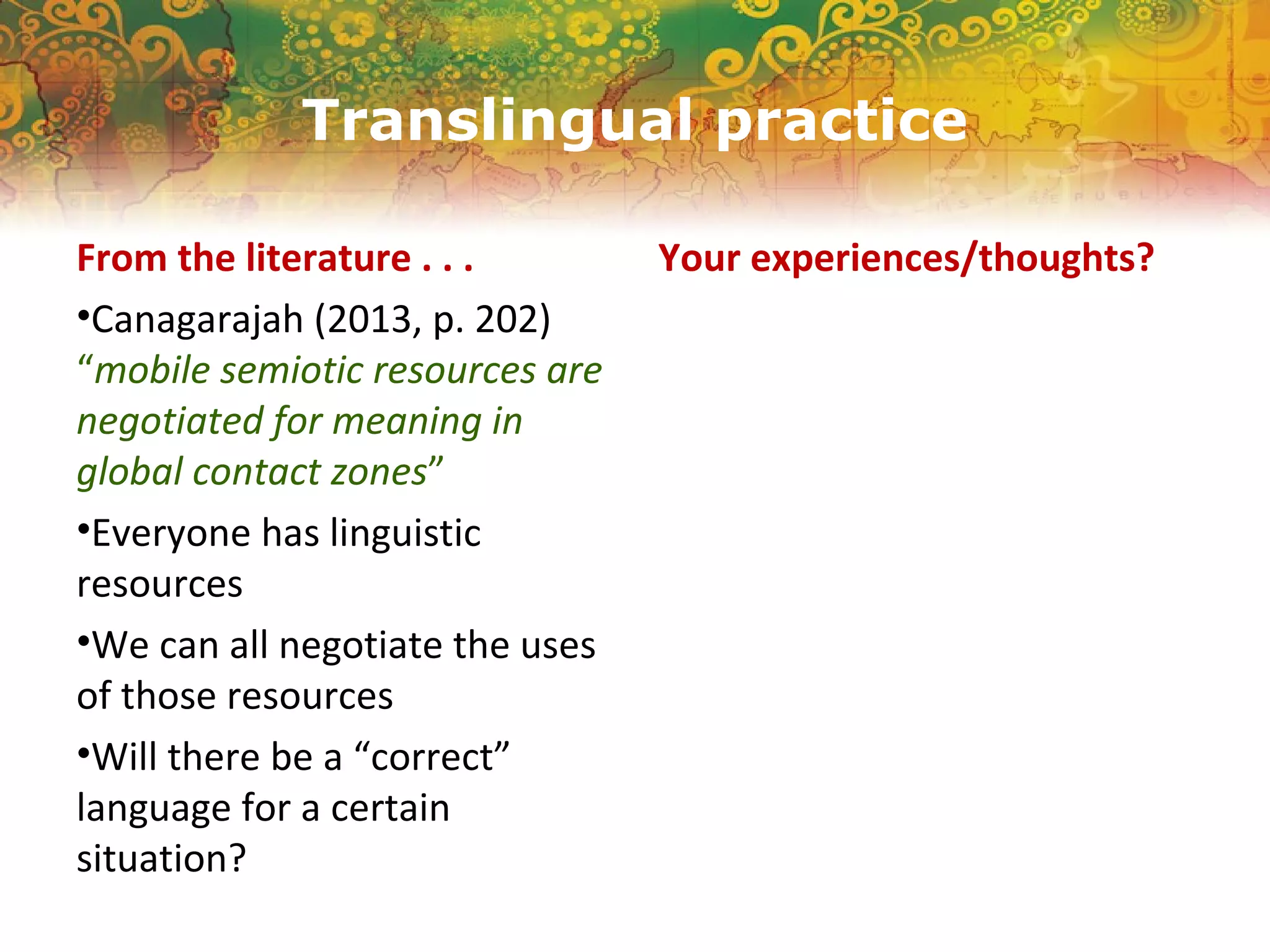 Translingual practice
From the literature . . .
•Canagarajah (2013, p. 202)
“mobile semiotic resources are
negotiated for meaning in
global contact zones”
•Everyone has linguistic
resources
•We can all negotiate the uses
of those resources
•Will there be a “correct”
language for a certain
situation?
Your experiences/thoughts?
 