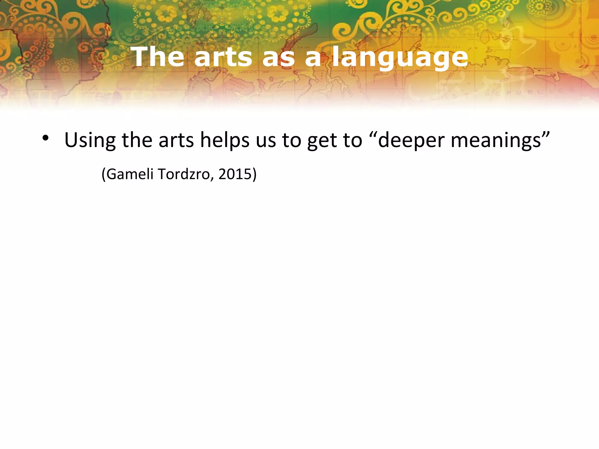 The arts as a language
• Using the arts helps us to get to “deeper meanings”
(Gameli Tordzro, 2015)
 