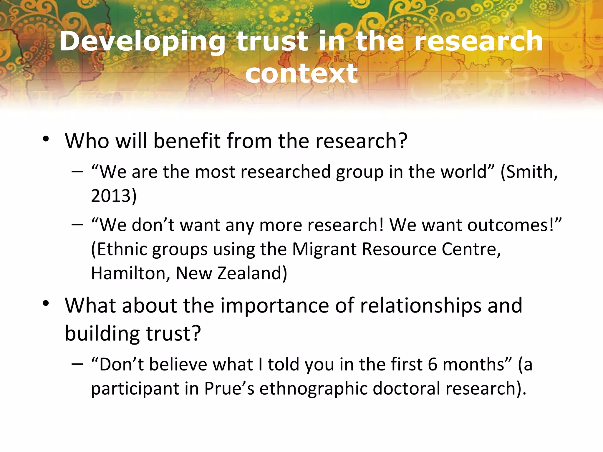Developing trust in the research
context
• Who will benefit from the research?
– “We are the most researched group in the world” (Smith,
2013)
– “We don’t want any more research! We want outcomes!”
(Ethnic groups using the Migrant Resource Centre,
Hamilton, New Zealand)
• What about the importance of relationships and
building trust?
– “Don’t believe what I told you in the first 6 months” (a
participant in Prue’s ethnographic doctoral research).
 