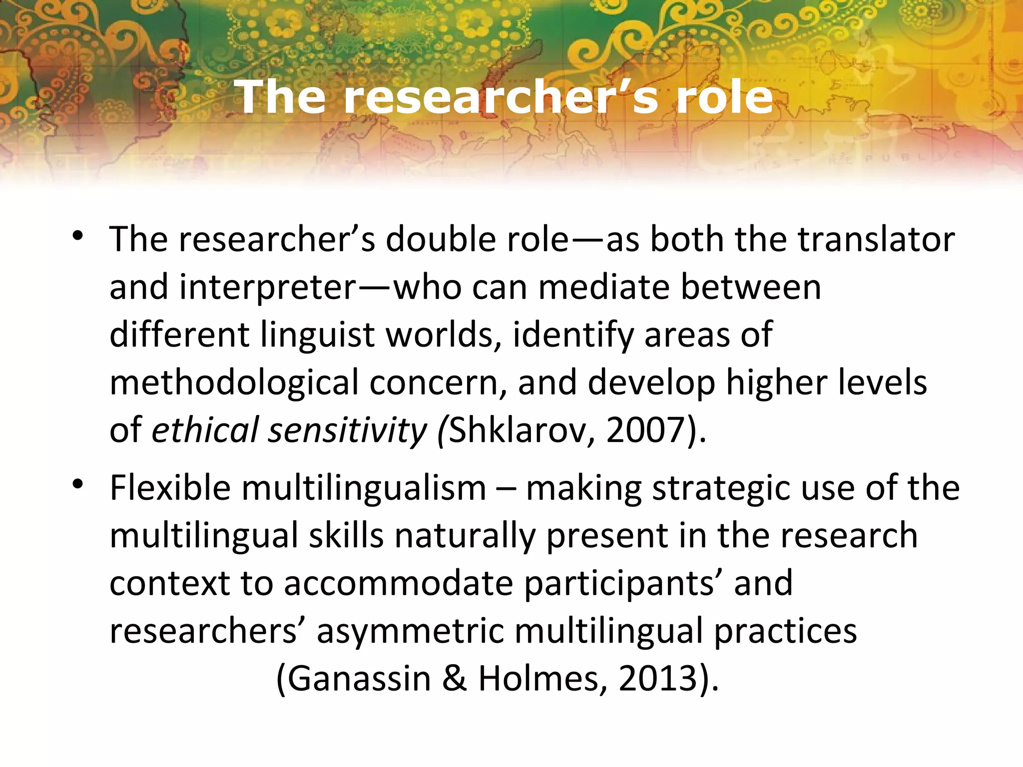 The researcher’s role
• The researcher’s double role—as both the translator
and interpreter—who can mediate between
different linguist worlds, identify areas of
methodological concern, and develop higher levels
of ethical sensitivity (Shklarov, 2007).
• Flexible multilingualism – making strategic use of the
multilingual skills naturally present in the research
context to accommodate participants’ and
researchers’ asymmetric multilingual practices
(Ganassin & Holmes, 2013).
 