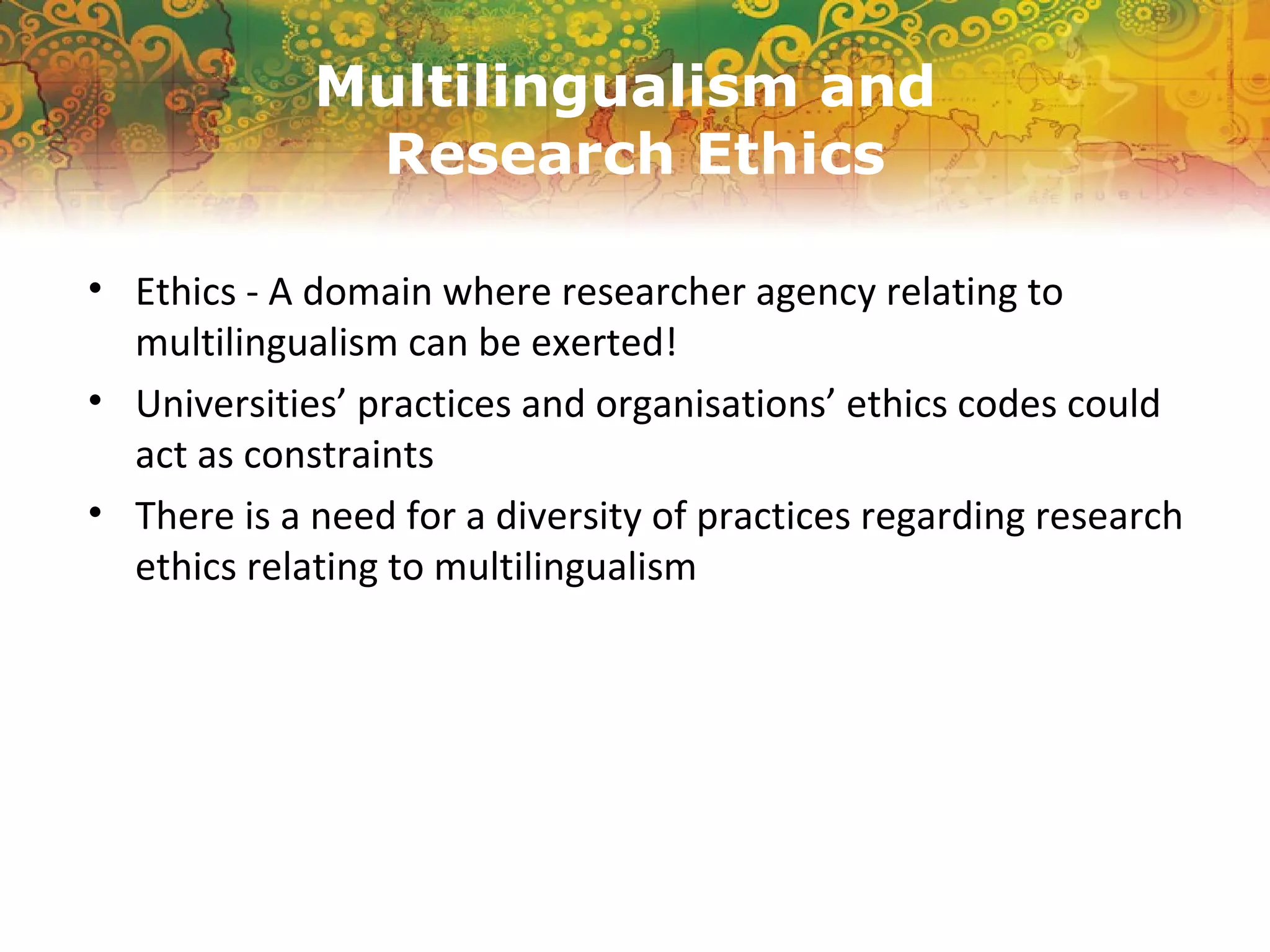 Multilingualism and
Research Ethics
• Ethics - A domain where researcher agency relating to
multilingualism can be exerted!
• Universities’ practices and organisations’ ethics codes could
act as constraints
• There is a need for a diversity of practices regarding research
ethics relating to multilingualism
 