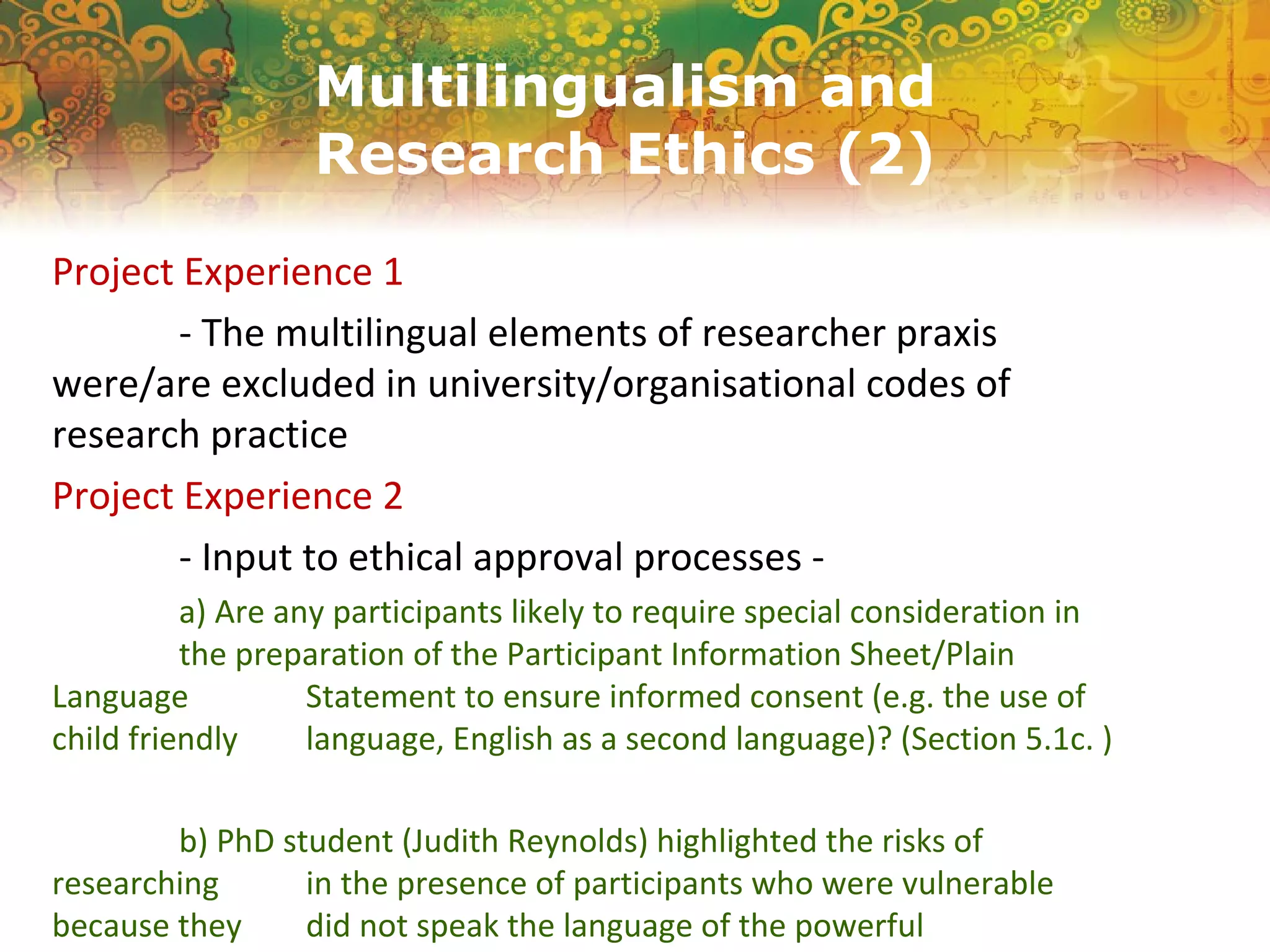Multilingualism and
Research Ethics (2)
Project Experience 1
- The multilingual elements of researcher praxis
were/are excluded in university/organisational codes of
research practice
Project Experience 2
- Input to ethical approval processes -
a) Are any participants likely to require special consideration in
the preparation of the Participant Information Sheet/Plain
Language Statement to ensure informed consent (e.g. the use of
child friendly language, English as a second language)? (Section 5.1c. )
b) PhD student (Judith Reynolds) highlighted the risks of
researching in the presence of participants who were vulnerable
because they did not speak the language of the powerful
 