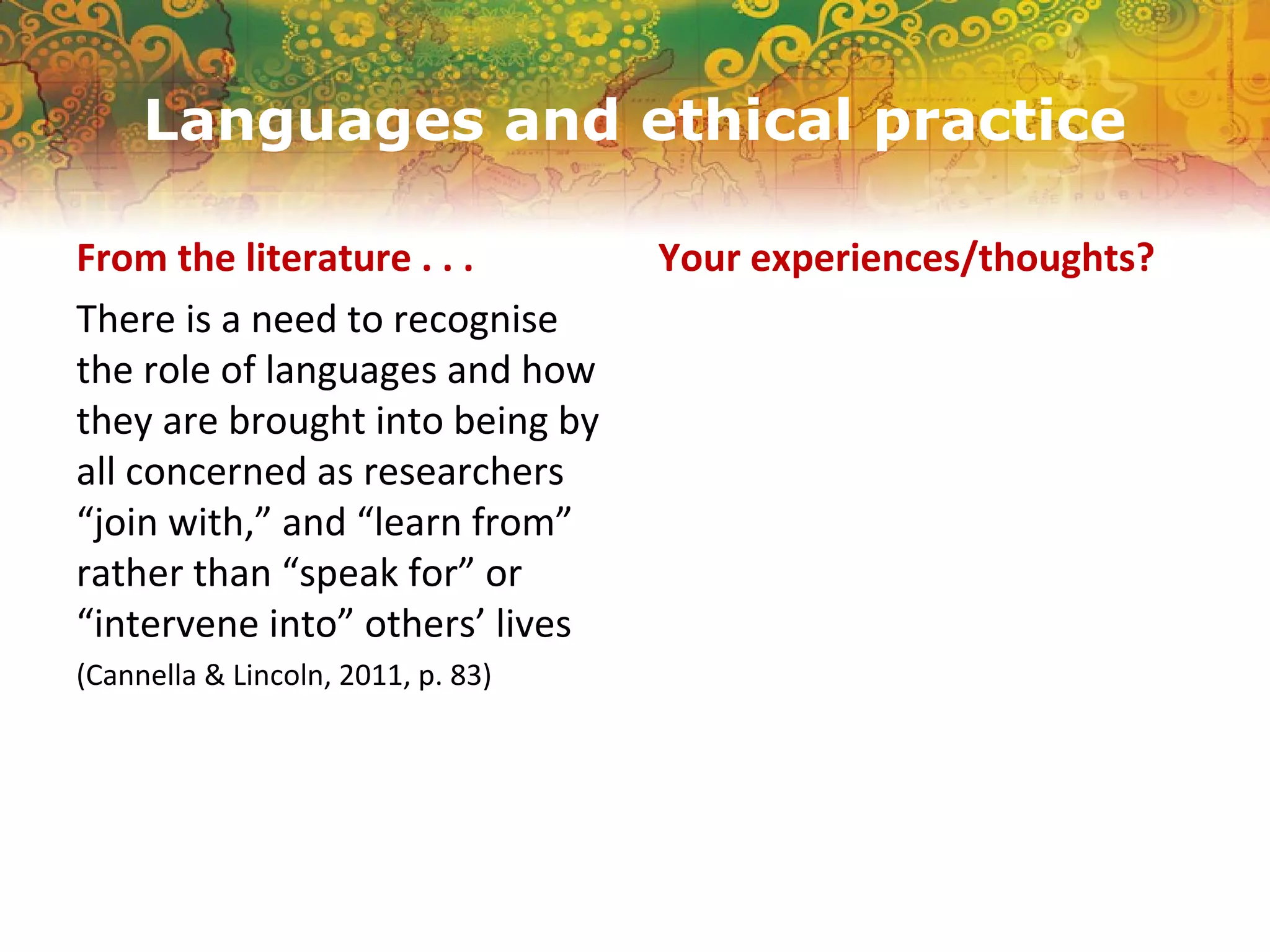 Languages and ethical practice
From the literature . . .
There is a need to recognise
the role of languages and how
they are brought into being by
all concerned as researchers
“join with,” and “learn from”
rather than “speak for” or
“intervene into” others’ lives
(Cannella & Lincoln, 2011, p. 83)
Your experiences/thoughts?
 