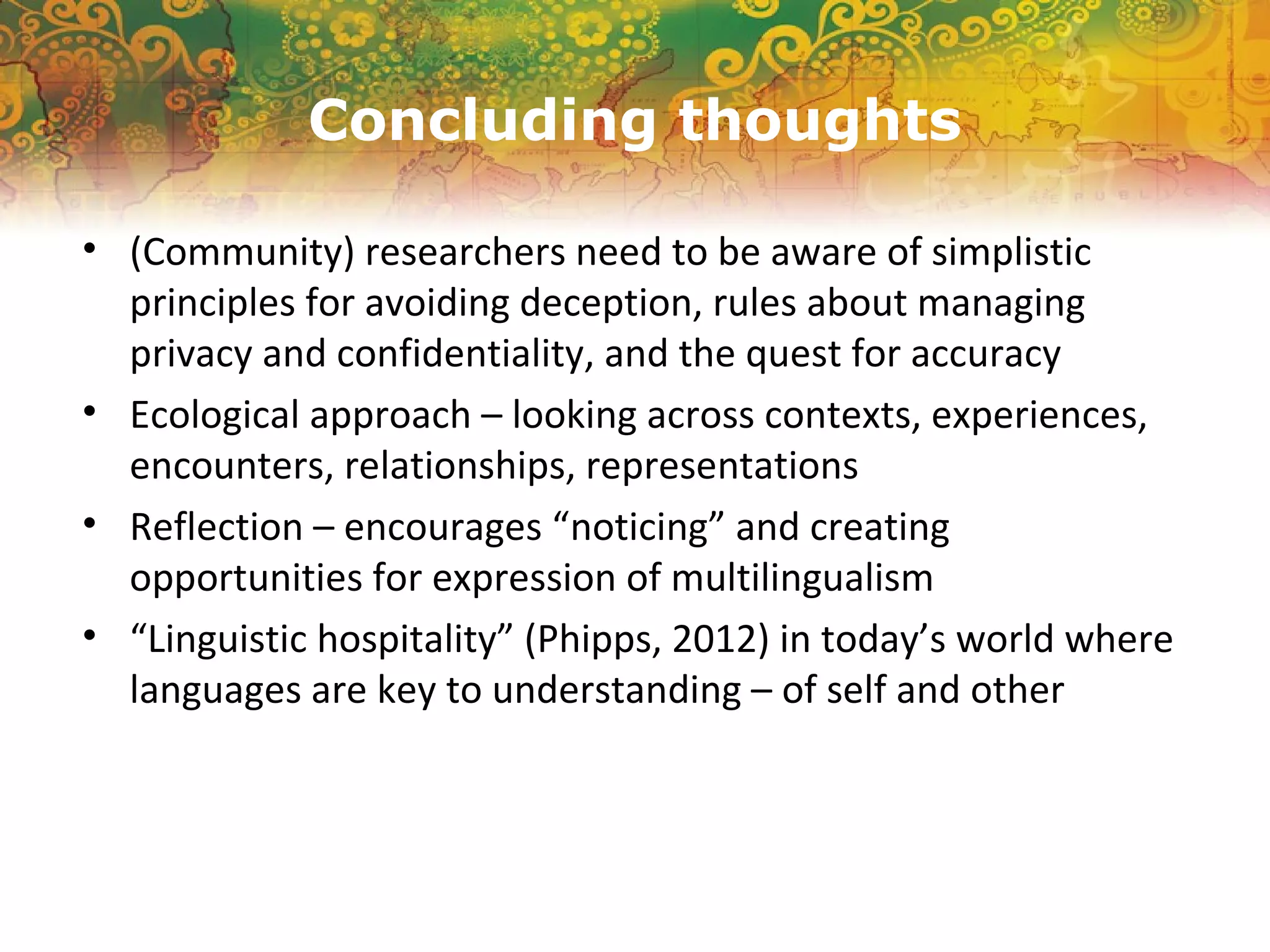 Concluding thoughts
• (Community) researchers need to be aware of simplistic
principles for avoiding deception, rules about managing
privacy and confidentiality, and the quest for accuracy
• Ecological approach – looking across contexts, experiences,
encounters, relationships, representations
• Reflection – encourages “noticing” and creating
opportunities for expression of multilingualism
• “Linguistic hospitality” (Phipps, 2012) in today’s world where
languages are key to understanding – of self and other
 