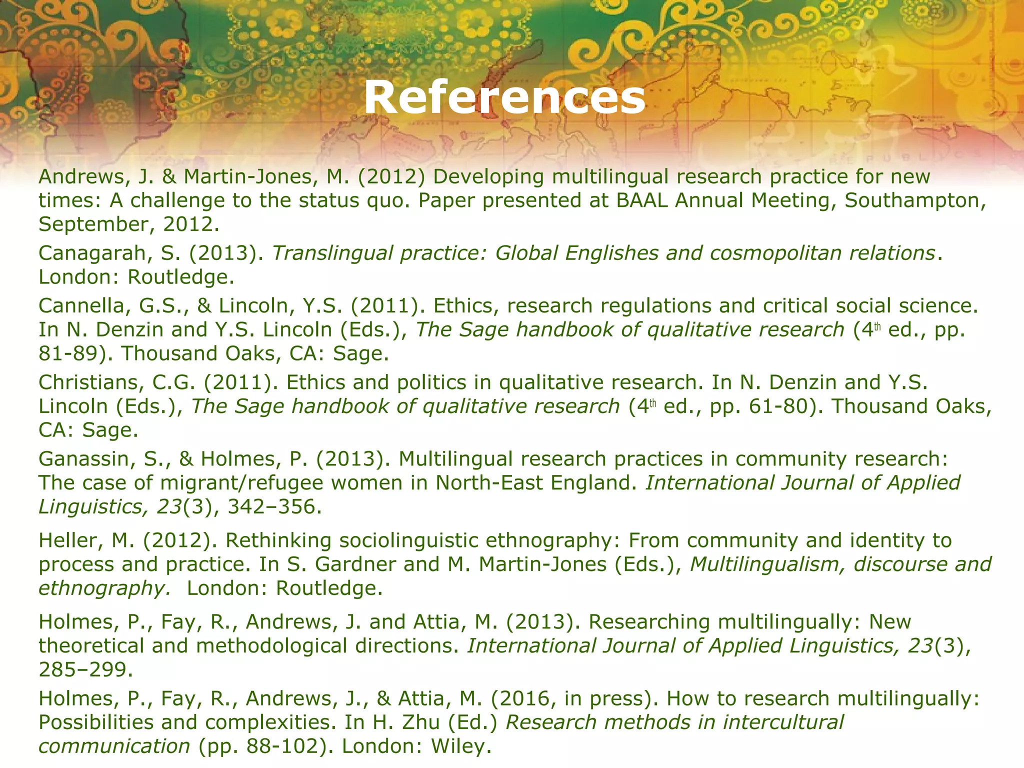 References
Andrews, J. & Martin-Jones, M. (2012) Developing multilingual research practice for new
times: A challenge to the status quo. Paper presented at BAAL Annual Meeting, Southampton,
September, 2012.
Canagarah, S. (2013). Translingual practice: Global Englishes and cosmopolitan relations.
London: Routledge.
Cannella, G.S., & Lincoln, Y.S. (2011). Ethics, research regulations and critical social science.
In N. Denzin and Y.S. Lincoln (Eds.), The Sage handbook of qualitative research (4th
ed., pp.
81-89). Thousand Oaks, CA: Sage.
Christians, C.G. (2011). Ethics and politics in qualitative research. In N. Denzin and Y.S.
Lincoln (Eds.), The Sage handbook of qualitative research (4th
ed., pp. 61-80). Thousand Oaks,
CA: Sage.
Ganassin, S., & Holmes, P. (2013). Multilingual research practices in community research:
The case of migrant/refugee women in North-East England. International Journal of Applied
Linguistics, 23(3), 342–356.
Heller, M. (2012). Rethinking sociolinguistic ethnography: From community and identity to
process and practice. In S. Gardner and M. Martin-Jones (Eds.), Multilingualism, discourse and
ethnography. London: Routledge.
Holmes, P., Fay, R., Andrews, J. and Attia, M. (2013). Researching multilingually: New
theoretical and methodological directions. International Journal of Applied Linguistics, 23(3),
285–299.
Holmes, P., Fay, R., Andrews, J., & Attia, M. (2016, in press). How to research multilingually:
Possibilities and complexities. In H. Zhu (Ed.) Research methods in intercultural
communication (pp. 88-102). London: Wiley.
 