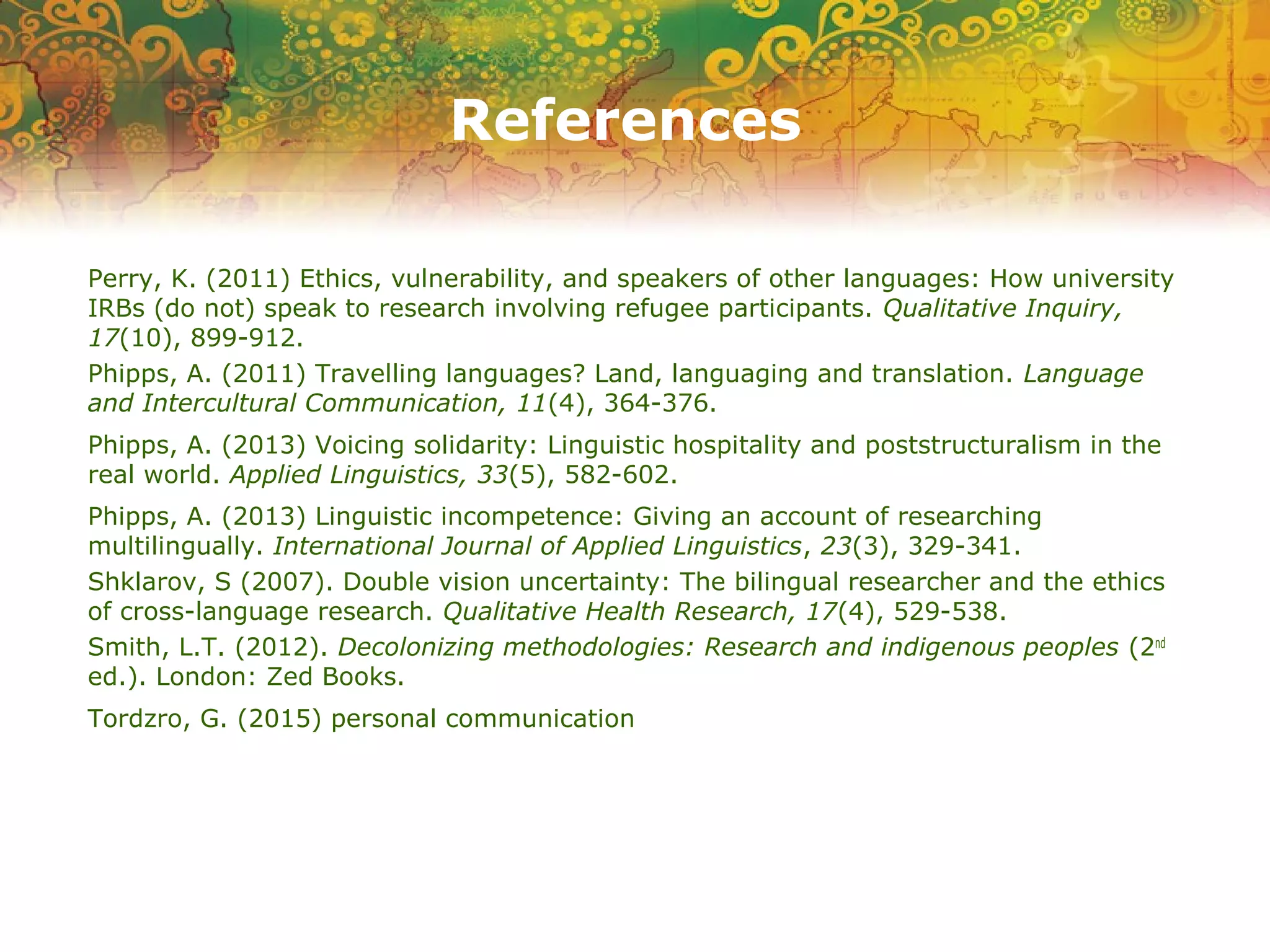 References
Perry, K. (2011) Ethics, vulnerability, and speakers of other languages: How university
IRBs (do not) speak to research involving refugee participants. Qualitative Inquiry,
17(10), 899-912.
Phipps, A. (2011) Travelling languages? Land, languaging and translation. Language
and Intercultural Communication, 11(4), 364-376.
Phipps, A. (2013) Voicing solidarity: Linguistic hospitality and poststructuralism in the
real world. Applied Linguistics, 33(5), 582-602.
Phipps, A. (2013) Linguistic incompetence: Giving an account of researching
multilingually. International Journal of Applied Linguistics, 23(3), 329-341.
Shklarov, S (2007). Double vision uncertainty: The bilingual researcher and the ethics
of cross-language research. Qualitative Health Research, 17(4), 529-538.
Smith, L.T. (2012). Decolonizing methodologies: Research and indigenous peoples (2nd
ed.). London: Zed Books.
Tordzro, G. (2015) personal communication
 