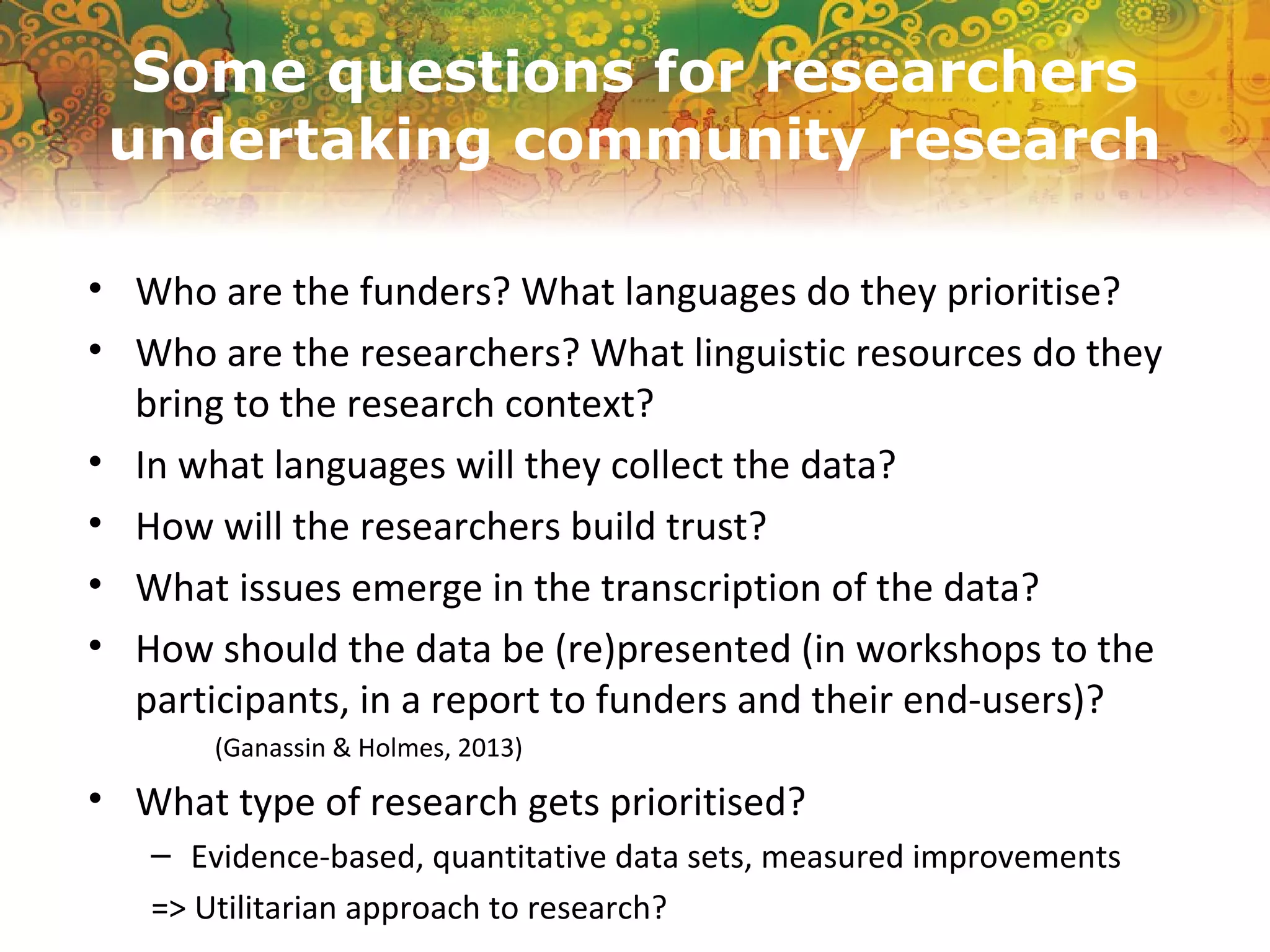 Some questions for researchers
undertaking community research
• Who are the funders? What languages do they prioritise?
• Who are the researchers? What linguistic resources do they
bring to the research context?
• In what languages will they collect the data?
• How will the researchers build trust?
• What issues emerge in the transcription of the data?
• How should the data be (re)presented (in workshops to the
participants, in a report to funders and their end-users)?
(Ganassin & Holmes, 2013)
• What type of research gets prioritised?
– Evidence-based, quantitative data sets, measured improvements
=> Utilitarian approach to research?
 